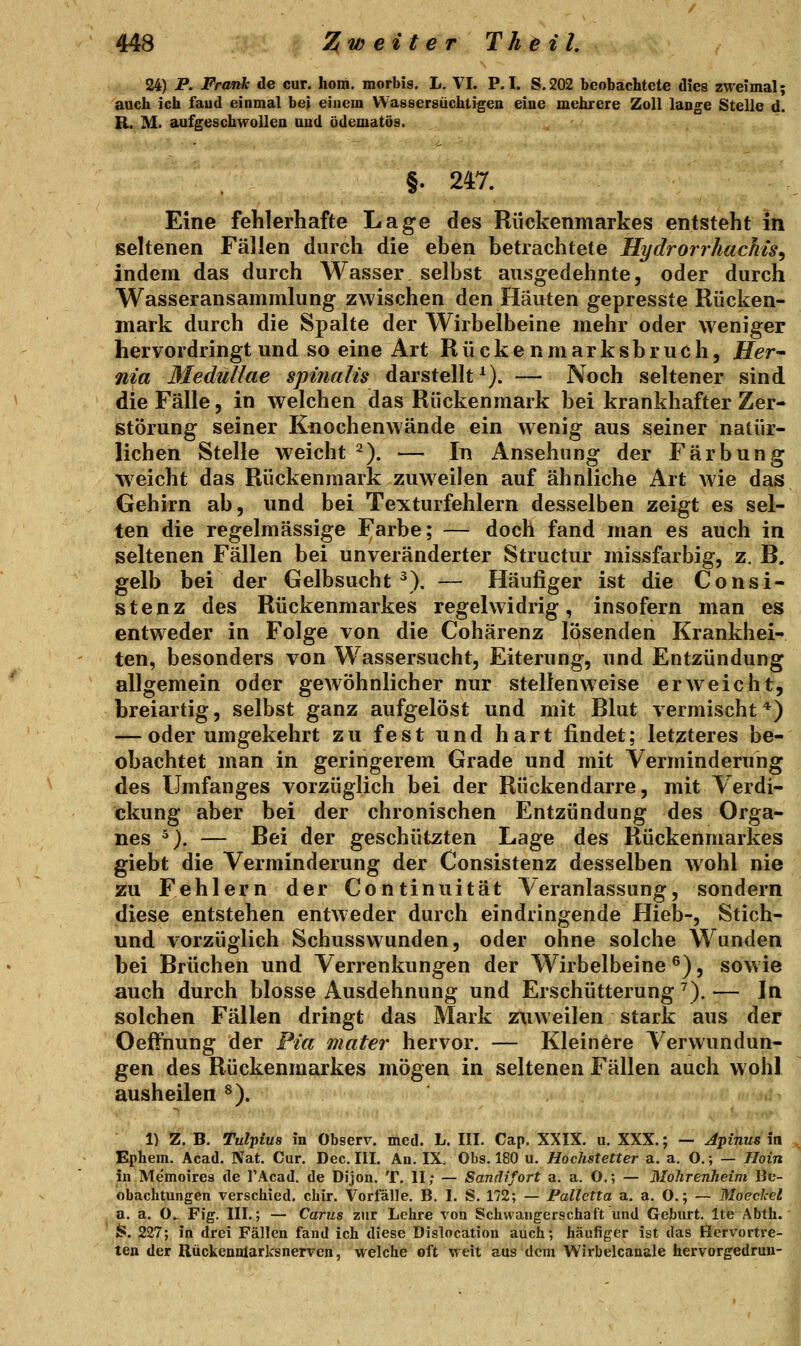 24) P. Frank de cur. hom. morbis. L. VI. P.I. S.202 beobachtete dies zweimal; auch ich faud einmal bei einem Wassersüchtigen eiue mehrere Zoll lange Stelle d. R. iVL aufgeschwolleo und ödematös. §. 247. Eine fehlerhafte Lage des Rückenmarkes entsteht in seltenen Fällen durch die eben betrachtete Hydrorrhachis^ indem das durch Wasser selbst ausgedehnte, oder durch Wasseransammlung zwischen den Häuten gepresste Rücken- mark durch die Spalte der Wirbelbeine mehr oder weniger hervordringt und so eine Art Rückenmarksbruch. Her- nia Medullae spiiiaUs darstellt^). — Noch seltener sind die Fälle, in welchen das Rückenmark bei krankhafter Zer- störung seiner Knochenwände ein wenig aus seiner natür- lichen Stelle weicht ^). — In Ansehung der Färbung weicht das Rückenmark zuweilen auf ähnliche Art wie das Gehirn ab, und bei Texturfehlern desselben zeigt es sel- ten die regelmässige Farbe; — doch fand man es auch in seltenen Fällen bei unveränderter Structur missfarbig, z. B. gelb bei der Gelbsucht ^). — Häujäger ist die Consi- stenz des Rückenmarkes regelwidrig, insofern man es entweder in Folge von die Cohärenz lösenden Krankhei- ten, besonders von Wassersucht, Eiterung, und Entzündung allgemein oder gewöhnlicher nur stellenweise erweicht, breiartig, selbst ganz aufgelöst und mit Blut vermischt*) — oder umgekehrt zu fest und hart findet; letzteres be- obachtet man in geringerem Grade und mit Verminderung des Umfanges vorzüglich bei der Rückendarre, mit Verdi- ckung aber bei der chronischen Entzündung des Orga- nes ^). — Bei der geschützten Lage des Rückenmarkes giebt die Verminderung der Consistenz desselben wohl nie zu Fehlern der Continuität Veranlassung, sondern diese entstehen entweder durch eindringende Hieb-, Stich- und vorzüglich Schusswunden, oder ohne solche Wunden bei Brüchen und Verrenkungen der Wirbelbeine ^), sow ie auch durch blosse Ausdehnung und Erschütterung^).— In solchen Fällen dringt das Mark ztiweilen stark aus der Oeffnung der Pia mater hervor. — Kleinere Verwundun- gen des Rückenmarkes mögen in seltenen Fällen auch wohl ausheilen ^). 1) Z. B. Tulpius in Observ. med. L. III. Cap. XXIX. n. XXX.; — Jpikus in Ephem. Acad. Nat. Cur. Dec. III. An. IX. Obs. 180 u. Hochstetter di. a. O.; — Hoin in Memoires de TAcad. de Dijon. T, II; — Sanrlifort a. a. O.; — Mohrenheim Be- obachtungen verschied, chir. Vorfälle. B. I. S. 172; — Palletta a. a. O.; — Moeckel a. a. O.. Fig. III.; — Carus zur Lehre von Schwangerschaft und Geburt. Ite Abth. S. 227; in drei Fällen fand ich diese Dislocation auch; häufiger ist das Öcrvortre- ten der RückeunlarksneTycn, welche oft weit aus dem Wirbelcauale hervorgedrun-