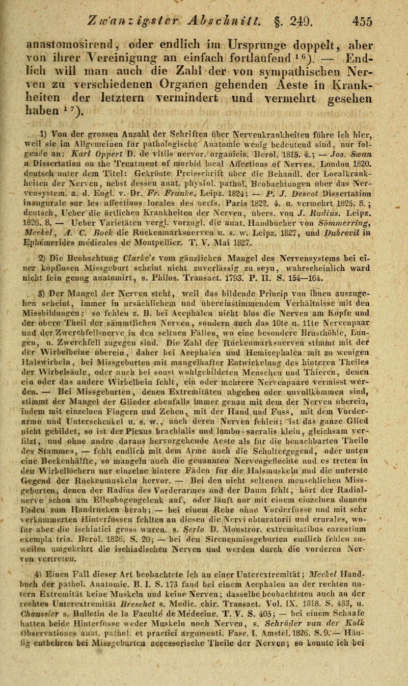 anastoiiiosirend, oder endlich im Ursprünge doppelt, aber von ihrer Vereinigung an einfach fortlaufend ^ ^). — End- lich Aviil man auch die Zahlder von sympathischen Ner- ven zu verschiedenen Organen gehenden Aeste in Krank- heiten der letztern vermindert und vermehrt gesehen haben ^ ^). 1) Von der grossen Anzahl der Schriften über Nerventranlcheiteu führe ich hier, weil sie im Allgemeinen für pathologische' Anatomie wenig bedeutend sind, nur fol- gende an: Karl Oppert D. de vitiis nenor. organicis. Berol. 1815. 4.; — Jos. Swan a Dissertation on the Treatment of morbid local Affcctions of Nerves. London 1820. deutsch unter dem Titel: Gekrönte Preissclirift über die Behandl. der Localkrank- heiten der IV^erven, nebst dessen anat. phjsiol. pathol. Beobachtungen ül)er das i\er- veusystem. a. d. Engl. v. Dr. Fr. Franke., Leipz. 1824; — P. J. Descot Dissertation inaugiirale sur les affections locales des uerfs. Paris 1822. 4. u, vermehrt 1825. 8. j deutsch, Ueber'die örtlichen Krankheiten der iVerven, übers, von J. Radius. Leipz. 1826. 8. — Ueber Varietäten vergl. vorzügl. die anat. Handbücher von Sömmerring, Meckel ^ A. C. Bock die Rückenmarksuerven u. s. w. Leipz. 1827, und Duhrevil iu Ephe'merides me'dicales de Montpellier. T. V. Mai 1827. 2) Die Beobachtung Clarhe's vom gänzlichen Mangel des Nervensystems bei ei- ner kopflosen Missgeburt scheint nicht zuverlässig zu seyn, wahrscheinlich ward niqht fein genug anatomirt, s. Philoa, Transact. 1793. P. II. S. 154—164. 3) Der Mangel der Nerven steht, weil das bildende Princip von ihnen auszuge- hen scheint, immer in ursäciilichem und übereinstimmendem Verhältnisse mit den Missbildungen; so fehlen z. B. bei Acephalen nicht blos die Nerven am Kopfe und der obere Thcil der sämmtlichcn Nerven, sondern auch das lOte u. Ute Nervenpaar und der Zwerchfellsnervc in den seltnen Fällen, wo eine besondere Brusthöhle, Lun- gen, n. Zwerchfell zugegen sind. Die Zahl der Rückenmarksuerven stimmt mit der der Wirbelbeine überein, daher bei Acephaien und Hemicephalen mit zu wenigen llalsM'irbeln, bei Missgeburten mit mangelhafter Entwickelung des hinteren Theiles der Wirbelsäule, oder auch bei sonst wohlgebildeten Menschen und Tliieren, denen ein oder das andere VVirbelbein fehlt, ein oder mehrere Nervenpaare vermisst wer- den.— Bei Missgeburten, denen Extremitäten abgehen oder unvollkommen sind, stimmt der Mangel der Glieder ebenfalls immer genau mit dem der Nerven übereia, indem mit einzelnen Fingern und Zehen, mit der Hand und Fuss, mit dem Vorder- arme und Unterschenkel u. s. w., auch deren Nerven fehlen;'ist das ganze Glied nicht gebildet, so ist der Plexus brachialis und lambo-sacralis klein, gleichsam ver- iilzt, und ohne andre daraus hervorgehende Aeste als für die benachbarten Theile des Stammes, — fehlt endlich mit dem Arme auch die Schultergegend, oder unt^n eine Beckenhälfte, so mangeln auch die genannten Nervengetlechte und, es treten in den Wirbellöchern nur einzelne hintere Fäden für die Halsmuskeln und die unterste Gegend der Rückenmuskeln hervor. — Bei den nicht seltenen menschlichen Miss- geburten, denen der Radius des Vorderarmes und der Daum fehlt, hört der Radial- uerve schon am Ellenbogeugelenk auf, oder läuft nur mit einein einzelnen dünnen Faden zum Handrücken herab; — bei einem Rehe ohne Vorderfiisse und mit sehr verkümmerten Hinterfüssen fehlten an diesen die Nervi obturatorii und crurales, wo- für aber die ischiatici gross waren, s. Serlo D. Monstror. extremitatibus carentium exempla tria. Berol. 1826, S. 20; — bei den Sireneuraissgebnrtcn endlich fehlen zu- weilen umgekehrt die iachiadischeu Nerven und werden durch di^e vorderen Ner- ven vertreten. 41 Einen Fall dieser Art beobachtete ich an einer Untercxtremität; Mechel Hand- buch der palhol. Anatomie. B. I. S. 173 fand bei einem Acephalen an der rechten un- tern Extremität keine Muskeln und keine Nerven; dasselbe beobachteten auch an der rechten Unterextremität Breschet s. Medic. chir. Transact. Vol. IX. 1818. S. 433, u. Chaussier s. Bulletin de la Faculte deMedecine. T. V. S. 405; — bei einem Schaafe hatten beide Hinterfusse Aveder Muskeln noch Nerven, s. Schröder van der Kolk Obaervationcs anat. p;ithoI. et practici ärgumenti, Fasel. Am9tel.l826. S.9.'— Häu- tig entbehren bei Mibö;>eburtcu acccasoriache Theile der Ncrvcu; so konnte ich bei