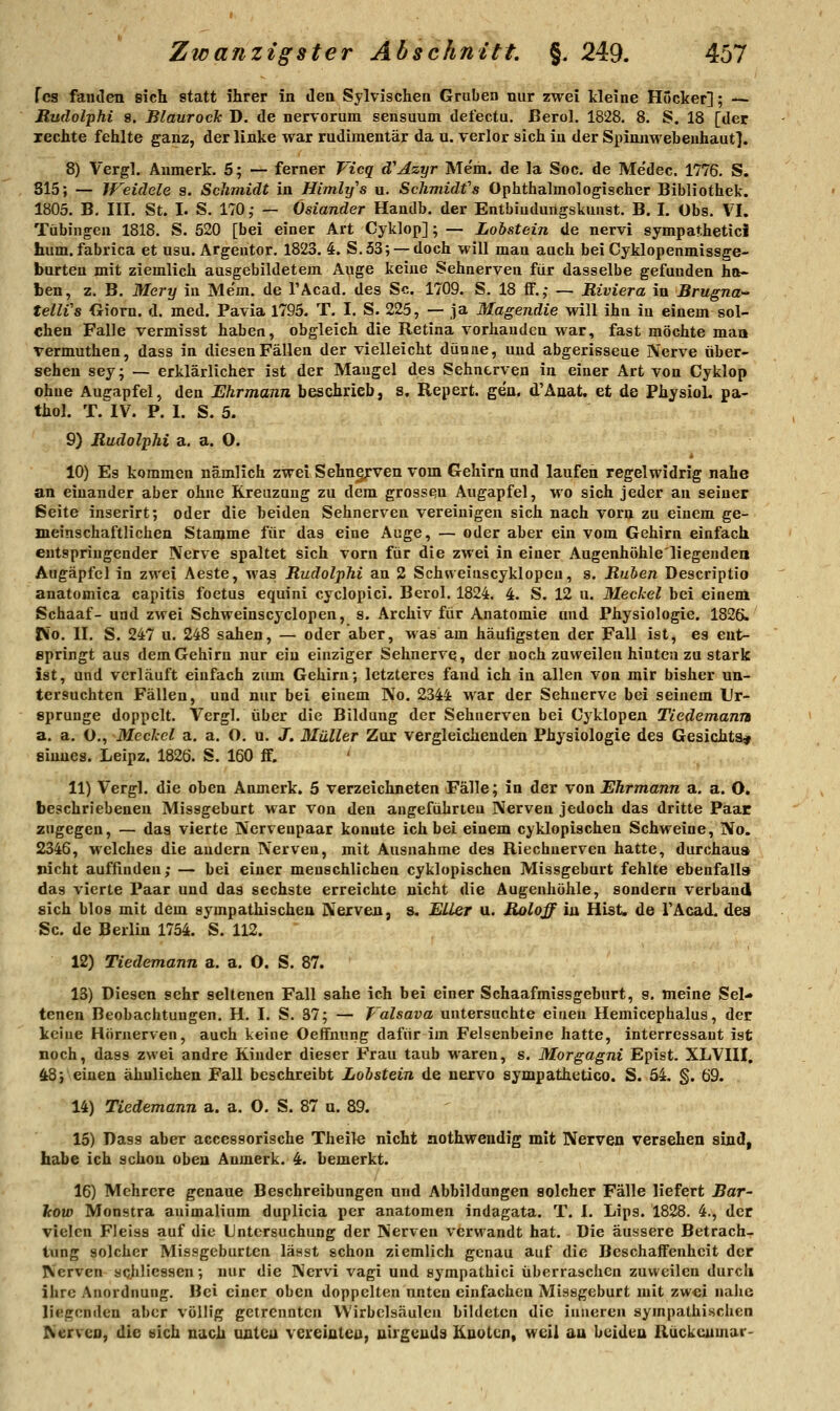 fcs famlen eich statt ihrer in dea Sylvischen Graben nur zwei kleine Hocker]; — Rudolphi 8. Blaurock D. de nervorum sensuum defectu, ßerol. 1828. 8. S. 18 [der lechte fehlte ganz, der linke war rudimentär da u. verlor sich in der Spinnwebenhaut]. 8) Vergl. Anmerk. 5; — ferner Vicq d'Azyr Me'm. de la Soc. de Medec. 1776. S. 815; — Weidele s. Schmidt in Himlys u. Schmidfs Ophthalmologischer Bibliothek. 1805. B. III. St. I. S. 170,- — Oslander Handb. der Entbiudungskuust. B. I. Obs. VI. Tübingen 1818. S. 520 [bei einer Art Cyklop]; — Lobstein de nervi sympatheticl hum. fabrica et usu. Argentor. 1823. 4. S. 53; —doch will man auch bei Cyklopenmissge- burten mit ziemlich ausgebildetem Auge keine Sehnerven für dasselbe gefunden ha- ben, z. B. Mery iu Me'm. de l'Äcad. des Sc. 1709. S. 18 ff.; — Riviera in Brugna- tellVs fiiorn. d. med. Pavia 1795. T. I. S. 225, — ja Magendie will ihn iu einem sol- chen Falle vermisst haben, obgleich die Retina vorhanden war, fast möchte man vermuthen, dass in diesen Fällen der vielleicht dünne, und abgerisseue Nerve über- sehen sey; — erklärlicher ist der Mangel des Sehnerven in einer Art von Cyklop ohne Augapfel, den Ehrmann beschrieb, s, Repert. gen. d'Änat. et de PhysioL pa- thol. T. IV. P. 1. S. 5. 9) Rudolphi a, a. O. 10) Es kommen nämlich zwei Sehngrven vom Gehirn und laufen regelwidrig nahe an einander aber ohne Kreuzung zu dem gross^u Augapfel, wo sich jeder an seiner ßeite inserirt; oder die beiden Sehnerven vereinigen sich nach vorn zu einem ge- meinschaftlichen Stamme für das eine Auge, — oder aber ein vom Gehirn einfach entspringender Nerve spaltet sich vorn für die zwei in einer Augenhöhle'liegenden Augäpfel in zwei Aeste, was Rudolphi an 2 Schweiuscyklopeu, s. Rüben Descriptio anatomica capitis foetus equini cyclopici. Berol. 1824. 4. S. 12 u. Meckel bei eineni Schaaf- und zwei Schweinscyclopen, s. Archiv für Anatomie und Physiologie. 182ß. Vio. II. S. 247 u. 248 sahen, — oder aber, was am häufigsten der Fall ist, es eut- epringt aus dem Gehirn nur ein einziger Sehnerve, der noch zuweilen hinten zu stark ist, und verläuft einfach ziun Gehirn; letzteres fand ich in allen von mir bisher un- tersuchten Fällen, und nur bei einem No. 2344 war der Sehuerve bei seinem Ur- sprünge doppelt. Vergl. über die Bildung der Sehnerven bei Cyklopen Tiedemann a. a. O., Mechcl a, a. O. u. J. Müller Zur vergleichenden Physiologie des Gesichts^ Sinnes. Leipz. 1826. S. 160 ff. 11) Vergl. die oben Aomerk. 5 verzeichneten Fälle; in der von Ehrmann a. a. O. beschriebenen Missgeburt Mar von den angeführten Nerven jedoch das dritte Paar zugegen, — das vierte Nervenpaar konnte ich bei einem cyklopischen Schweine, ISo. 2346, welches die andern Nerven, mit Ausnahme des Riechuerven hatte, durchaus nicht auffinden; — bei einer menschlichen cyklopischen Missgeburt fehlte ebenfall» das vierte Paar und das sechste erreichte nicht die Augenhöhle, sondern verband sich blos mit dem sympathischen Nerven, s. EUer u. Roloff in Hist. de TAcad. dea Sc. de Berlin 1754. S. 112. 12) Tiedemann a. a. O. S. 87. 13) Diesen sehr seltenen Fall sähe ich bei einer Schaafmissgeburt, s. meine Sel- tenen Beobachtungen. H. I. S. 37; — J'alsava untersuchte einen Hemicephalus, der keine Hörnerven, auch keine Oeffnung dafür im Felsenbeine hatte, interressant ist noch, dass zwei andre Kinder dieser Frau taub ■waren, s. Morgagni Epist. XLVIII. 48; einen ähnlichen Fall beschreibt Lobstein de nervo sympathetico. S. 54. §. 69. 14) Tiedemann a. a. O. S. 87 a. 89. 15) Dass aber accessorische Theile nicht aothweudig mit Nerven versehen sind, habe ich schon oben Anmerk. 4. bemerkt. 16) Mehrere genaue Beschreibungen und Abbildungen solcher Fälle liefert J5ar- Icow Monstra auimalium duplicia per anatomen indagata. T. I. Lips. 1828. 4., der vielen Fleiss auf die Untersuchung der Nerven verwandt hat. Die äussere Betrach- tung solcher Missgeburten lässt schon ziemlich genau auf die Beschaffenheit der Nerven aoJiliessen; nur die Nervi vagi und sympathici überraschen zuweilen durch ihre Anordnung. Bei einer oben doppelten unten einfachen Missgeburt mit zwei nalie liegenden aber völlig getrennten Wirbelsäulen bildeten die inneren sympathischen Nerven, die eich nach oateu vereiateu, nirgcuda Knoten, weil au beiden Ruckcumar-