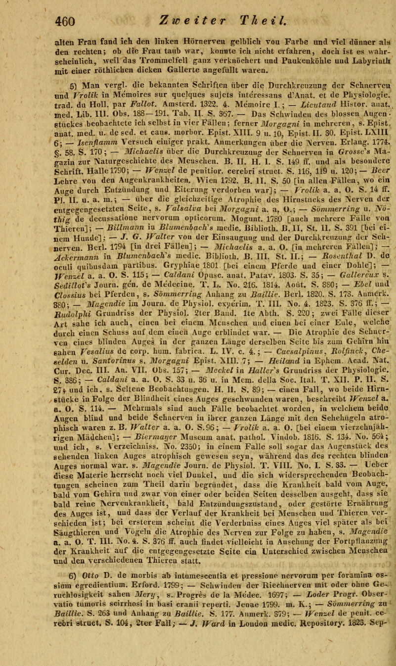alten Frau fand ich den linken Hörnerveu gelblich von Farhe und viel dünner als den rechten; ob die Frau taub war, konnte ich nicht erfahren, doch ist es wahr- scheinlich, weil das Trommelfell ganz verknöchert und Paukenköhle und Labyrinth mit einer röthlichen dicken Gallerte angefüllt waren. 5) Man vergl. die bekannten Schriften über die Durchkreuzung der Sehnerven und Vrolik in Memoires sur quelques sujcts inte'ressans d'Auat, et de Physiologie, trad. du Holl. par Fallot. Amsterd, 1322. 4. Memoire I.; — Licutaud Histor. anat. med. Lib. 111. Obs. 188 — 191. Tab. II. S. 367. — Das Schwinden des blossen Augen- Btückes beobachtete ich selbst in vier Fällen; ferner Morgagni in mehreren, s. Epist, anat. med. u. de sed. et caus. morbor. Epist. XIII. 9 u. 10, Epist. IL 30. Epist. LXIII, 6; — Isenflamm Versuch einiger prakt. Anmerkungen über die Xerven. Erlang. 1774. §. 58. S. 170; — Michaelis über die Durchkreuzung der Sehnerven in Grossc's Ma- gazin zur Naturgeschichte des Meuschen. B. II. H. 1. S. 149 if. und als besondere Schrift. Halle 1790; — Wenzel de penitior. cerebri struct. S. 116, 119 u. 120;— Beer Lehre von den Augenkrankheiten. Wien 1792. B. II. S. 50 [in allen Fällen, wo ein Auge durch Entzündung und Eiterung verdorben war]; — Vrolik a. a. O. S. 14 flF. PI. II. u. a. m.; — über die gleichzeitige Atrophie des Hirnstücks des jNerven der entgegengesetzten Seite, s. Valsalva bei Morgagni a. a, O.; — Sömmerring u. N'6~ thig de decussatione nervorum opticorum. Mogunt. 1780 [auch mehrere Fälle voa Thieren]; — Billmann in Blumenlacli's meclic. Biblioth. B. II. St. IL S. 391 [bei ei- nem Hunde]: — J. G. JFalter von der Eiusauguug und der Durchkreuzung der Seh- nerven. Berl. 1794 [in drei Fällen]; — Michaelis a. a. O. [in mehreren Fällen]; — Ackermann in Blumenbach''s medic. Biblioth. B. III. St. IL; — Rosenthal D. de oculi quibusdam partibus. Gryphiae 1801 [bei einem Pferde und einer Dohle]; — Werrzel a. a. O. S. 115; — Caldani Opusc. anat. Patav. 1803. S. 35; — Gallereux s. Sedillofs Journ. gen, de Medecine. T. L. No. 216. 1814. Aoüt. S. 880; — Ebel und Clossius bei Pferden, s. Sömmerring Anhang zu Baillie. Berl. 1820. S. 178. Anmerk. 3g0; — Magendie im Jouru. de Physiol. exjierim. T. IlL No. 4. 1823. S. 376 ff.; — Rudolphi Gruudriss der Physiol. 2ter Band. Ite Abth. S. 220; zwei Fälle dieser Art sähe ich auch, einen bei einem Menschen und einen bei einer Eule, welche durch einen Schuss auf dem einen Auge erblindet war. — Die Atrophie des Sehner- ven eines blinden Auges in der ganzen Länge derselben Seite bis zum Gehirn hin eahen Vesalius de corp. hum. fabrica. L. IV. c. 4.; — Cuesalpinus, Rolfinck, Che- eelden u. Santorinus s. Morgagni Epist. XIU. 7; — Heiland in Ephem. Acad. IVat. Cur. Dec. HL An. VII. Obs. 157; — Meckelin Hallers GrunUriss der Physiologie. S. 386; — Caldani a. a. O. S. 33 u. 36 u. in Mem. della Soc. Ital. T. XII. P. IL S. 27* und ich. s. Seltene Beobachtungen. H. IL S. 89; — einen Fall, wo beide Hirn- /Btücke in Folge der Blindheit eines Auges geschwunden waren, beschreibt Wenzel a.. a. O. S. 114. — Mehrmals sind auch Fälle beobachtet worden, in welchem beide Augen blind und beide Sehnerven in ihrer ganzen Länge mit den Sehehügeln atro- phisch waren z. B, Walter a. a. O. S.96; — Vrolik a. a. O. [bei einem vierzehnjäh- rigen Mädchen]; — Biermayer Museum anat. pathol. Vindob. 1816. S. 134. No. 564; und ich, s. Verzeichuiss. No, 2330; in einem Falle soll sogar das Augenstück des gehenden linken Auges atrophisch gewesen seyn, während das des rechten blinden Auges normal war. s. Magendie Journ. de Physiol. T. VIII. No. I. S. 33. — Ueber diese Materie herrscht noch viel Dunkel, und die sich widersprechenden Beobach- tungen scheinen zum Theil dariu begründet, dass die Krankheit bald vom Auge, bald vom Gehirn und zwar von einer oder beiden Seiten desselben ausgeht, dass sie bald reine Nervenkrankheit, bald Entzündungszustand, oder gestörte Ernährung des Auges ist, uud dass der Verlauf der Krankheit bei Menschen und Thieren ver- schieden ist; bei ersterem scheint die Verderbniss eines Auges viel später als bei Säugthieren und Vögeln die Atrophie des Nerven zur Folge zu haben, s. Magendie a. a. O, T. Hl. No. 4. S. 376 ff. auch findet vielleicht in Ansehung der Fortpflanzung der Krankheit auf die entgegengesetzte Seite ein Unterschied zwischen Menschen und den verschiedenen Thieren statt. 6) Otto D. de morbis ab intumesccntia et pressione nervorum per foramina os- sium egredientium. Erford. 1799; — Schwinden der Riechnerven mit oder ohne Ge-^ ruchlosigkeit sahen Mery, s.. Progres de la Medec. 1697; — Loder Progr. Obser- vatio tumoris scirrhosi in basi cranii reperti. Jenae 1799. m. K.; — Sömmerring zu Baillie. S. 263 und Anhang zu Baillie. S. 177. Anmerk. 379; — Wenzel de penit. ce- rebri struct. S. 104, 2ter Fall; — J. Ward in London medic. Hepository. 1823. Sep-