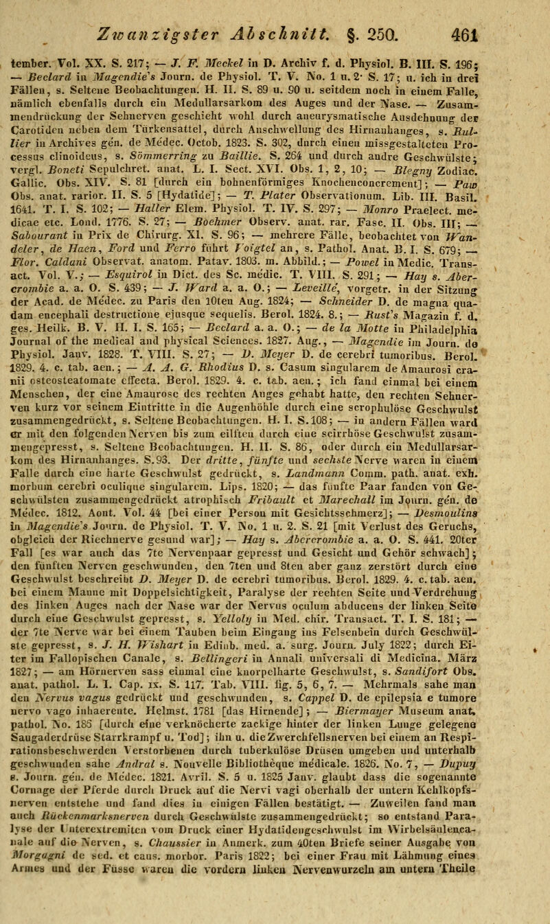 tember. Vol. XX. S. 217; — J. F. MecJcel in D. Archiv f. d. Physiol. B. III. S. 196; — Beclard in Magendie's Joum. de Physiol. T. V. No, 1 n. 2- S. 17; u, ich in drei Fällen, s. Seltene Beobachtungen. H. II. S. 89 u. 90 u. seitdem noch in einem Falle, nämlich ebenfalls durch ein Medullarsarkom des Auges und der Nase. — Zusam- mendriickung der Sehnerven geschieht wohl durch aueurysmatische Ausdehnung des Carotideu neben dem Türkensattel, durch Anschwellung des Hirnauhauges, s. RuU Her in Archives ge'n. de Me'dec. Octob. 1823. S. 302, durch einen missgestalteteu Pro- cessus clinoideus, s. Sömmerring zu Baillie. S. 264 und durch andre Geschwülste- vergl. Boneti Sepulchret. ana^. L. I. Sect. XVI. Obs, 1, 2, 10; — Blegny Zodiac. Gallic. Obs. XIV. S. 81 [durch ein bohnenförmiges Knocheuconcrcment] ; — Pam Obs. auat. rarior. II. S. 5 [Hydatide]; — T. Fiater Observationum. Lib. III, Basil. 1641. T. I. S. 102; — Haller Eiern. Physiol. T. IV. S. 297; — Monro Praelect. me- dicae etc. Lond. 1776. S, 27; — Boehmer Observ. anat. rar. Fase. II. Obs. III; Salourant in Prix de Chirurg. XI. S. 96; — mehrere Fälle, beobachtet von Tf^an- deler^ de Haen, Ford und Ferro führt J'oigtel an, s. Pathol. Anat. B. I. S. 679; Flor. Caldani Observat. anatom. Patav. 1803. m. Abbild.; — Powel inMedic. Trans- act. Vol. V.; — Esquirol m Dict. des Sc, medic. T. VIII. S. 291; — Haij s. Aber- crombie a. a. O. S. 439; — J. Ward a. a. O.; — Leveille\ vorgetr. in der Sitzung der Acad. de Me'dec. zu Paris den lOten Aug. 1824; — Schneider D. de magna qua- dam encephali destructioue ejusque sequelis. Berol. 1824. 8.; — Busfs Magazin f. d. ges. Heilk. B. V. H. I. S. 165; — Beclard a. a. O.; — de la Motte in Philadelphia Journal of the medical and physical Sciences. 1827. Aug., — Magcndie im Journ. do Physiol. Jauv. 1828. T. VIII. S. 27; — 2>. il/cyer D. de cerebri tumoribus. Berol.' 1829. 4. c. tab. aen.; — A. A. G. Rhodius D. s. Casum singularem de Ämaurosi cra- nii nsteosteatomate clfecta, Berol, 1829, 4, c. ts.b. aen,; ich fand einmal bei einem Menschen, der eine Amaurose des rechten Auges gehabt hatte, den rechten Sehner- ven kurz vor seinem Eintritte in die Augenhöhle durch eine scrophulöse Geschwulst zusammengedrückt, s. Seltene Beobachtungen. H. I. S,108; — in andern Fällen ward er mit den folgen den Nerven bis zum eilfteu durch eine scirrböse Geschwulst zusam- mengepresst, s. Seltene Beobachtungen. H. II. S, 86, oder durch ein Medullarsar- kom des Hirnanhanges. S.93. Der dritte^ fünfte und secÄsfe Nerve waren in einem Falle durch eine harte Geschwulst gedrückt, s. Landmann Comm. path. anat. exh. morbura cerebri oculique singularem, Lips, 1820; — das fünfte Paar fanden von Ge- schwülsten zusammengedrückt atrophisch Fribault et Marechall im J<^uru. gen. de Medec. 1812. Aont, Vol, 44 [bei einer Person mit Gesichtsschmerz]; — Desmoulins in MagendLe''s Journ. de Physiol. T, V. No. 1 u, 2. S. 21 [mit Verlust des Geruchs, obgleich der Riechnerve gesund war]; — Hay s. Abcrcrombie a. a. O. S. 441, 20ter Fall [es war auch das 7te Nervenpaar gepresst und Gesicht und Gehör schwach] ; den fünften Nerven geschwunden, den 7ten und 8ten aber ganz zerstört durch eine Geschwulst beschreibt D. Meyer D. de cerebri tumoribus. Berol. 1829. 4, c. tab. aen, bei einem Manne mit Doppelsichtigkeit, Paralyse der rechten Seite und Verdrehung des linken Auges nach der Nase war der Nervus oculum abducens der linken Seit© durch eine Geschwulst gepresst, 8, Yelloly in Med. chir. Transact. T. I. S. 181; — der 7te Nerve war bei einem Tauben beim Eingang ins Felsenbein durch Geschwül- ste gepresst, 9. J^. H. IVisTiart in Edinb, med, a, surg, Journ. July 1822; durch Ei- ter im Fallopischen Canale, s, BelUngeri in Annali universali di Medicina. März 1827; — am Hörnerven sass einmal eine knorpclharte Geschwulst, s. Sandifort Obs. auat, pathol. L, I, Cap, ix. S, 117, Tab, VIII, iig, 5, 6, 7, — Mehrmals sähe man den Nervus vagus gedrückt und geschwunden, s. Cajtpel D, de epilepsia e tumore nervo vago inhaerente. Heimst, 1781 [das Hirneude] ; — Biermayer Museum anat. pathol. No, 185 [durch eine verknöcherte zackige hinter der linken Lunge gelegene Saugaderdrüse Starrkrampf u. Tod] ; ihn u, die Zwerchfellsnerven bei einem an Respi- rationsbeschwerden Verstorbenen durch tuberkulöse Drüsen umgeben und unterhalb geschwunden sähe Andral s. Nouvelle Bibliotheque me'dicale. 1826, No. 7, — JDuputf e. Journ. ge'n, de Me'dec, 1821, Avril. S. 5 u. 1825 Jauv. glaubt dass die sogenannte Cornage der Pferde durch Druck a~uf die Nervi vagi oberhalb der untern Kehlkopfs- nerven entstehe und fand dies in einigen Fällen bestätigt. — Zuweilen fand man auch Rückenmarhsnerven durch Geschwülste zusammengedrückt; so entstand Para- lyse der IJnterextremjtcn ^ om Druck einer Hydatidengcschwulst im Wirbelsäulenca- uale auf die Nerven, s. Chaussier in Anmerk. zum 40ten Briefe seiner Ausgabe von Morgagni de sed. et caus. morbor. Paris 1822; bei einer Frau mit Lähmung eines Armes und der Füssc wareu die vordem linkcu Nerveawurzelu am untern Theile