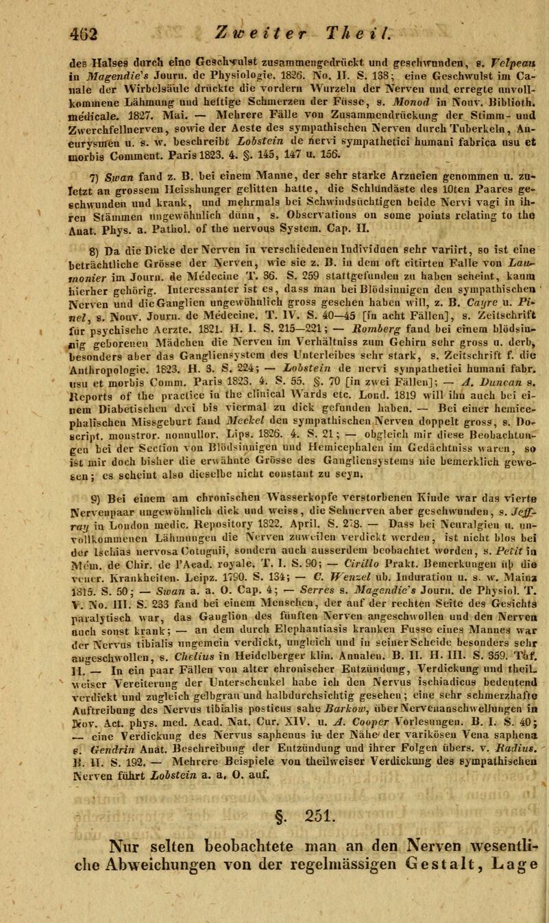 des Halses durch eine Gesch'yulst zusammengedrückt und geschwunden, 8. fclpeau in Magendie's Journ. de Physiologie. 1826. No. II. S. 138; eine Geschwulst im Ca- iiale der Wirbelsäule drückte die vordem Wurzeln der Nerven und erregte unvoll- kommene Lähmung und heftige Schmerzen der Fiissc, s. Monoä in IVouv. Biblioth. me'dicale. 1827. Mai. — Mehrere Fälle von Zusammendräckung der Stimm- und Zwerchfellnerven, ao\ne der Aeste des sympathischen Nerven durch Tuberkeln, An- eurysmen u. s. w. beschreibt Lohstein de nervi sympathetici humani fabrica usu et morbis Comment. Paris 1823. 4. §. 145, 147 u. 156. 7) Sioan fand z. B. bei einem Manne, der sehr starke Arzneien genommen u. zu* letzt an grossem lleisshunger gelitten hatte, die Schldncläste des lOten Paares ge- schwunden und krank, und mehrmals bei Schwindsüchtigen beide Nervi vagi in ih- ren Stämmen ungewöhnlich dünu, s. Observations on some poiuts relating to thp Auat. Phys. a. Pathol. of the uervous System. Cap. II. 8) Da die Dicke der Nerven in verschiedenen Individuen sehr variirt, so ist eine beträchtliche Grösse der Nerven, wie sie z. B. in dem oft citirten Falle von Zau- inonier im Journ. de Me'decine T. 36. S. 259 stattgefunden zu haben scheint, kaum hierher gehörig. Interessanter ist es, dass man bei Blödsinnigen den sympathischen ' Nerven und die Ganglien ungewöhnlich gross gesehen haben will, z. B. Cayre u. Fi* nel 8. Nouv. Journ. de Medecine. T. IV. S. 40—45 [in acht Fällen], s. Zeitschrift für psychische Aei'zte. 1821. H. I. S. 215—221; — Romherg fand bei einem blödsia- O'ff geborenen Mädchen die Nerven im Verhältniss zum Gehirn sehr gross u. derb, besonders aber das Gangliensystem des Unterleibes sehr stark, s. Zeitschrift f. die Anthropologie. 1823. H. 3. S. 224; — Lohstein de nervi sympathetici humani fahr. «SU et morbis Couim. Paris 1823. 4. S. 55. §. 70 [in zwei Fällen]; — A. Duncan s. llcports of the practice iu the clinical Wards etc. Lond. 1819 will ihn auch bei ei- nem Diabetischen dici bis viermal zu dick gefunden haben. — Bei einer hemice- phalischen Missgeburt fand Meekel den sympathischen Nerven doppelt gross, s. Do- Bcript, monstror. nonnullor, Lips. 1826. 4. S. 21; — obgleich mir diese Beobachtun- gen bei der Section von Blödsinnigen und Hemicephalen im Gedächtuiss wartn, so ist mir doch bisher die erwähnte Grösse des Ganglieusystema nie bemerklich gewe- sen ; es scheint also dieselbe nicht constant zu seyui 9) Bei einem am chronischen Wasserkopfe verstorbenen Kinde war das vierte Nerveupaar ungewöhnlich dick und weiss, die Sehnerven aber geschwunden, s. Jeff- raij in London medic, Repository 1822. April, S. 28. — Dass bei Neuralgien u. un- vollkommenen Lähmungen die Nerven zuweilen verdickt werden, ist nicht blos bei der Ischias nervosa (>otuguii, sondern auch ausserdem beobachtet worden, s. Petit \\i Mdm. de Chir. de l'Acad. royale. T. I. S. 90; — Cirillo Prakt. Bemerkungen \\\^ die vener, Krankheiten. Leipz, 1790, S. 134; — C. Wenzel üb. Induration u. s. w. Maina 1815. S. 50- — Sioan a. a. O. Cap. 4; — Serres s. Magendic's Journ. de Physiol, T. V. No. III, S, 233 fand bei einem Menschen, der auf der rechten Seite des Gesichts paralytisch war, das Ganglion des fünften Nerven angeschwollen und den Nervea Quch sonst krank; — an dem durch Elephantiasis kranken Fusse eines Mannes war der Nervus tibialis ungemein verdickt, ungleich und in seiner Scheide besonders sehr angeschwollen, s, Chelius in Heidelberger klin. Annalen. B. II. H. III. S. 359, T&f. 11^ In ein paar Fällen von alter chronischer Eutzündung, Verdickung und theiL weiser Vereiterung der Unterschenkel habe ich den Nervus ischiadicus bedeutend verdickt und zugleich gelbgrau und halbdurchsichtig gesehen; eine sehr schmerzhafte Auftreibung des Nervus tibialis posticus saha JSaikow, über NerveuanschwelJungen in Btov. i\ct. phys. med. Acad. Nat. Cur, XIV. u. ^. Cooper Vorlesungen. B. I. S. 40; eine Verdickung des Nervus saphenus iur der Nähe' der varikösen Vena saphena e. Gendrin Anät. Beschreibung der Entzündung und ihrer Folgen übers, v. Madius. B. II. S, 192. — Mehrere Beispiele von theilweiser Verdickung des sympathischen Nerven fülirt Lohstein a. a, O. auf. §. 251. Nur selten beobachtete man an den Nerven wesentli- che Abweichungen von der regelmässigen Gestalt, Lage