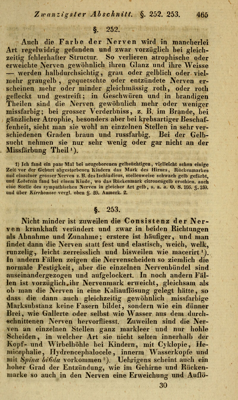 §. 252. Auch die Farbe der Nerven wird in mancherlei Art regelwidrig gefunden und zwar vorzüglich bei gleich- zeitig fehlerhafter Structur. So verlieren atrophische oder erweichte Nerven gewöhnlich ihren Glanz und ihre Weisse — w^erden halbdurchsichtig, grau oder gelblich oder viel- mehr graugelb , gequetschte oder entzündete Nerven er- scheinen mehr oder minder gleichmässig roth, oder roth gefleckt und gestreift; in Geschwüren und in brandigen Theilen sind die Nerven gewöhnlich mehr oder weniger missfarbig; bei grosser Verderbniss, z. B. im Brande, bei gänzlicher Atrophie, besonders aber bei krebsartiger Beschaf- fenheit, sieht man sie wohl an einzelnen Stellen in sehr ver- schiedenen Graden braun und russfarbig. Bei der Gelb- sucht nehmen sie nur sehr wenig oder gar nicht an der Missfärbung TheiP). 1) Ich fand ein paar Mal bei neugeborenen gelbsüchtigen, vielleicht schon einige Zeit vor der Geburt abgestorbenen Kindern das Mark des Hirnes, Rückeninarices und einzelner grosser Nerven z. B. des Ischiadicus, stellenweise schwach gelb gefärbt, und Lohstein fand bei einem Kinde, wo das Rückenmark citronengelb erschien, auch eine Stelle des sympathischen Nerven in gleicher Art gelb, s. a. a. O. 8.166. §.159. and über Kirrhonose vergl. oben §. 39. Aumerk. 2. §. 253. Nicht minder ist zuweilen die Consistenz der Ner- ven krankhaft verändert und zwar in beiden Richtungen als Abnahme und Zunahme; erstere ist häufiger, und man findet dann die Nerven statt fest und elastisch, weich, welk, runzelig, leicht zerreisslich und bisweilen wie macerirt*). In andern Fällen zeigen die Nervenscheiden so ziemlich die normale Festigkeit, aber die einzelnen Nervenbündel sind auseinandergezogen und aufgelockert. In noch andern Fäl- len ist vorzüglichrihr Nervenmark erweicht, gleichsam als ob man die Nerven in eine Kaliauflösung gelegt hätte, so dass die dann auch gleichzeitig gewöhnlich missfarbige Marksubstanz keine Fasern bildet, sondern wie ein dünner Brei, wie Gallerte oder selbst wie Wasser aus dem durch- schnittenen Nerven hervorfliesst. Zuweilen sind die Ner- ven an einzelnen Stellen ganz markleer und nur hohle Scheiden, in welcher Art sie nicht selten innerhalb der Kopf- und Wirbelhöhle bei Kindern, mit Cyklopie, He- micephalie, Hydrencephalocele, innerm Wasserkopfe und mit Spina hi^da vorkommen ^). Uebxigens scheint auch ein hoher Grad der Entzündung, wie im Gehirne und Rücken- marke so auch in den Nerven eine Erweichung und Auflö- 30