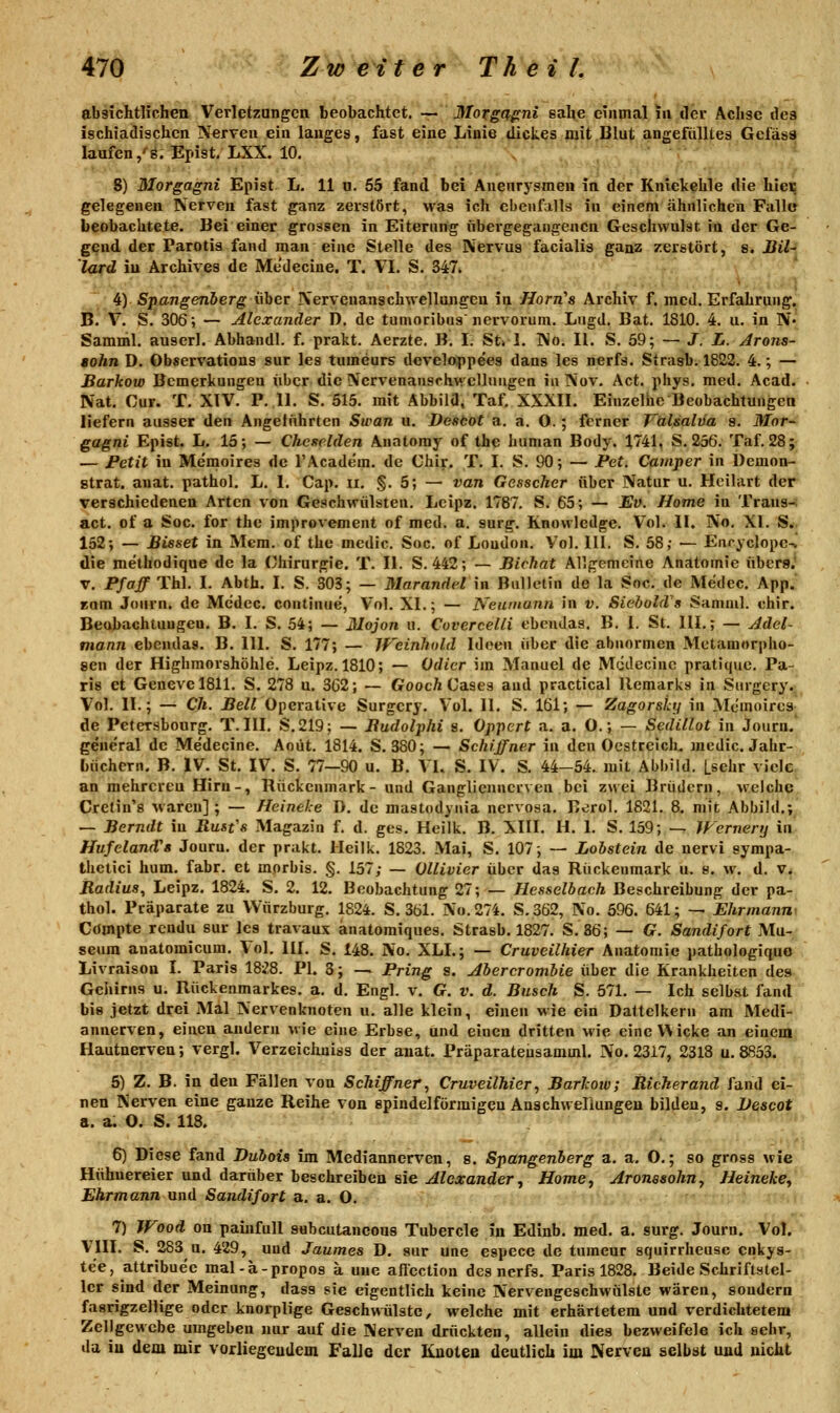 absichtlichen Verletzungen beobachtet. — Moxgß^ni sähe einmal in der Achse des ischiadischcn Nerven ein langes, fast eine Liuie dickes mit Blut angefülltes Gefäss laufen/8. Epist, LXX. 10. 8) Morgagni Epist L. 11 u. 65 fand bei Anenrysmen iil der Kniekehle die hieE gelegenen Nerven fast ganz zerstört, was ich ebenfalls in einem ähnlichen Falle beobachtete. Bei einer grossen in Eiternng übergegangenen Geschwulst in der Ge- gend der Parotis fand man eine Stelle des Nervus facialis ganz zerstört, 8. Bil^ lard in Archives de Me'decine. T. VI. S. 347. 4) Spangenöerg über Nervenanschwellungen in Horn's Archiv f. med. Erfahrung. B. V. S. 306; — Alexander D. de tunjoribus nervorum. Lngd. Bat. 1810. 4. u. in N« Samml. auserl. Abhandl. f. prakt. Aerzte. B. I. St» I. No. II. S. 59; — J. L. Arons- aohn D. Observations sur les tumeurs dcveloppees dans les nerfs. Strasb. 1822. 4.; — Barkow Bemerkungen über die Ncrvenansrhv»'cllungen in Nov. Act. phys. med. Acad. Nat. Cur. T. XTV. P. 11. S. 515. mit Abbild. Taf. XXXII. Einzelne Beobachtungen liefern ausser den Angeliihrten Swan u. Destot a. a. O.; ferner Valsaliia s. Mor- gagni Epist. L. 15; — Chcselden Anatoray of the human Body. 1741, S. 256. Taf. 28; — Fetit in Memoires de l'Academ. de Chir. T. I. S. 90; — Pet. Camper in Demon- gtrat. anat. pathol. L. 1. Cap. ii. §. 5; — van Gesscher über Natur u. Hcilart der verschiedenen Arten von Geschwülsten. Lcipz. 1787. S. 65; — Ev. Home in Trans-: act. of a Soc. for the improvement of med. a. surg. Knowledge. Vol. II. No. XI. S.. 152; — Bisset in Mera. of the medic. Soc. of London. Vol. 111. S. 58; — Enryclope^ die methodique de la Chirurgie. T. II. S. 442; — Bichat Allgemeine Anatomie übers.* V. Pf äff Thl. I. Abth. I. S. 303; — Marandel in Bulletin de la Soc. de Medec. App. tarn Journ. de Medec. continue, Vol. XL; — Neamunn in v. SiebohVs Samml. chir. Beobachtungen. B. I. S. 54; — Mojon u. Covercelli ebeudas. B. i. St. IIL; — Adel- mann ebendas. B. IIL S. 177; — Jfcinhuld Ideen über die abnormen Metamorpho- sen der Highraorshöhle. Leipz. 1810; — Odicr im Manuel de M(idecinc pratique. Pa- ris et GenevelSll. S. 278 u. 3G2; — GoocftCases and practical llemarks in Surgery.^^ Vol. IL; — Ch. UeZrOperative Surgery. Vol. IL S. 161; — Zagorsky in Memoires- de Petersbourg. T. III. S.219; — Budolphi s. Oppert a. a. O.; — Sedillot in Journ.' geueral de Me'decine. Aoüt. 1814. S. 380; — Schiffner in den Oestreich. medic. Jahr- büchern. B. IV. St, IV. S. 77—90 u. B. VL S. IV. S. 44-54. mit Abbild. Lselir viele an mehreren Hirn-, Rückenmark- und Gangliennerven bei zwei Brüdern, welche Crctin's waren] ; — Heinehe D. de mastodynia nervosa. Eerol. 1821. 8. mit Abbild.; — Berndt in Rusfs Magazin f. d. ges. Heilk. B. XIII. H. I. S. 159; — Wernerij in Hufeland'a Jouru. der prakt. Heilk. 1823. Mai, S. 107; — Lobstein de nervi sympa- thctici hum. fahr, et morbis. §. 157; — Ollivier über das Rückenmark u. s. w. d. v. Radius, Leipz. 1824. S. 2. 12. Beobachtung 27; — Hesselbach Beschreibung der pa- thol. Präparate zu VVürzburg. 1824. S. 361. No.274. S.362, No. 596. 641; — Ehrmann^ Cdmpte rcndu sur les travaux anatomiques. Strasb. 1827. S.86; — G. Sandifort Mu- seum anatoraicum. Vol. IIL S. 148. No. XLL; — Cruveilhier Anatomie pathologiquo Livraison I. Paris 1828. PI. 3; — Pring s. Abercrombie über die Krankheiten des Gehirns u. Rückenmarkes, a. d. Engl. v. G. v. d. Busch S. 571. — Ich selbst fand bis jetzt drei Mal Nervenknoten u. alle klein, einen wie ein Dattelkern am Medi- annerven, einen andern wie eine Erbse, und einen dritten wie eine VMcke an einem Hautnerven; vergl. Verzeichniss der anat. Präparateusamml. No. 2317, 2318 u. 8853. 5) Z. B. in den Fällen von Schiffner, Cruveilhier, Barkow; Richerand fand ei- nen Nerven eine ganze Reihe von spindelförmigen Anschweliungen bilden, s. Bescot a. a. O. S. 118. 6) Diese fand Duboia im Mediannerven, s. Spangenberg a. a. O.; so gross wie Hühnereier und darüber beschreiben sie Alexander, Home, Aronesohn, Heineke, Ehrmann und Sandifort a. a. O. 7) Wood on painfull sabcutaneous Tubercle in Edinb. med. a. surg. Journ. Vol. VIII. S. 283 n. 429, und Jaumes D. sur une especc de turaeur squirrheusc cqkys- te'e, attribue'e mal-ä-propos a uue afiection des nerfs. Paris 1828. Beide Schriftstel- ler sind der Meinung, dass sie eigentlich keine Nervengeschwülste wären, sondern fasrigzellige oder knorplige Geschwülste, welche mit erhärtetem und verdichtetem Zellgewebe umgeben nur auf die Nerven drückten, allein dies bezweifele ich sehr, da iu dem mir vorliegendem Falle der Kuoteu deutlich im Nerven selbst und nicht