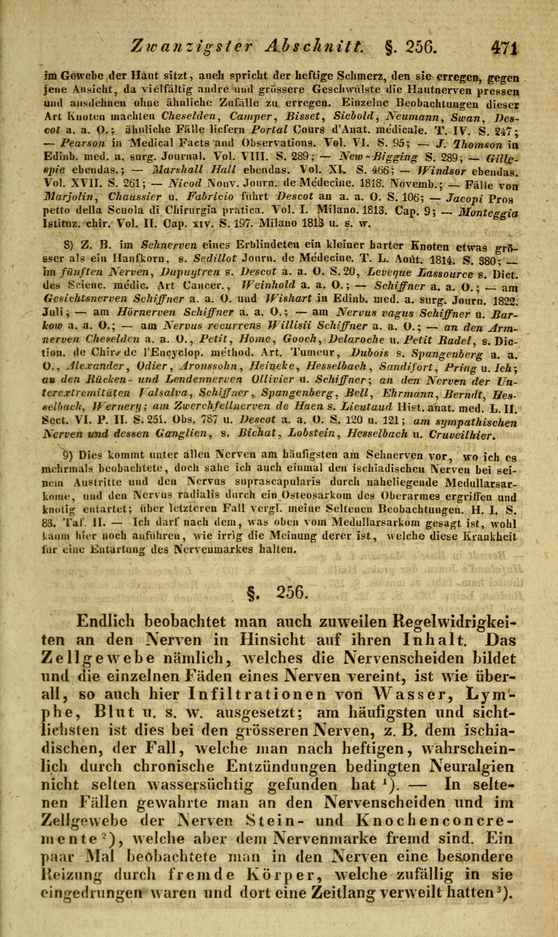 im Gewebe der Haut sitzt, aueh spricht der heftige Schmerz, den sie erregen, gegen jene Ansicht, da vielfältig andre und griissere Gesclimilste die Hautnerven pressen und ausdehnen ohne ähnliche Zufälle zu. erregen. Einzelne Beobachtungen dieser Art Knoten machten Cheselden, Camper^ Bisset, Siebold, Neumann, Swan, Des- cot a. a. O.; ähnliche Fälle liefern Portal Cours d'Anat, medicale. T. IV. S. 247- — Pearson in Medical Facts and Observations. Vol. VI. S. 85; — J. 2homson in Edinb. med. a. surg. Journal. Vol. Vlll. S. 289; — New-Bigging S. 289; Gillß- spie ebendaa.; — Marshall. Hall ebendas. Vol. XL S. 466; — IVindsor ebendas. Vol. XVn. S. 261; — Nicod i\ouv. Journ. de Mcdecine. 1818. JVovemb.; — Fälle von Marjolin, Chaussier u. Fabricio fahrt Descot an a. a. 0. S. 106; — Jacopi Proa petto della Scuola di Chirurgia pratica. Vol. I. Milane. 1813. Cap. 9; Monteggia Istituz. chir. Vol. II. Cap. xiy. S. 197. Milano 1813 u. s. vr. 8) Z. B. im Sehnerven eines Erblindeten ein kleiner harter Knoten etwas grft- sser als ein Hanfkorn, s. Sedillot Journ. de Mcdecine. T. L. Aoüt. 1814. S. 380- im fünften Nerven, JJupuijtrcn s. Descot a. a. O. S.20, Leveque Lassource s. Dict. des Scienc. medic. Art Cancer., Weinhold a. a. O.; — Schiffner a. a, O. • -- am Gesichtsnerven Schiffner a. a. O. und Wishart in Edinb. med. a. surg. Journ. 1822. Juli; — am Hörnerven Schiffner a. a. O.; — am Nervus itagus Schiffner u. Bar- how a. a. O.; — am Nervus recurrens Willisii Schiffner a. a. O.; — an den Arm- nerven Cheseldcn a. a. O., Petit, Home, Gooch, Velaroche \\. Petit Badel, s. Dic- tion. de Chir,^'de l'Eiicyclop. method. Art. Tumeur, Dubois s. Spangenberg a. a. 0., Jlexander, Odier, Aronssohn , Heineke, Hesselbach , Sandifort, Pring u. Ich-, au den Bücken- und Lendennerven Ollivier u. Schiffner; an den Nerven der Un- terextremitäten Valsalva, Schiffner, Spangenberg, Bell, Ehrmann, Berndt Hes- selbach, JF'ernery; am Zwerchfellnerven de Haen s. Lieutaud Hist. anat. med. L. II. Sect. VI. P. II. S. 25i. Obs. 787 u, Descot a. a. ü. S. 120 u. 121; am sympathischen Nerven und dessen Ganglien, s. Bichat, Lobstein, Hesselbach u. Cruveilhier, 9) Dies kommt unter allen IVerven am häufigsten am Sehnerven vor, wo ich es mehrmals beobachtete, doch sähe ich auch einmal den ischiadischcn Nerven bei sei- nem Austritte und den Nervus suprascapularis durch naheliegeude MeduUarsar- kome, und den Nervus radialis durch ein Osteosarkom des Oberarmes ergriifen und knotig entartet; über letzteren Fall vergl. ineine Seltenen Beobachtungen. H. I. S. 83. Tal'. II. — Ich darf nach dem, Mas oben vom Medullarsarkom gesagt ist, wohl kaum hier noch anführen, wie irrig die Meinung derer ist, welche diese Krankheit für eine Entartung des Nerveumarkes halten. §. 256. Endlich beobachtet man auch zuweilen Regelwidrigkei- ten an den Nerven in Hinsicht auf ihren Inhalt. Das Zellgewebe nämlich, welches die Nervenscheiden bildet und die einzelnen Fäden eines Nerven vereint, ist wie über- all, so auch hier Infiltrationen von Wasser, Lym- phe, Blut u. s. w. ausgesetzt; am häufigsten und sicht- lichsten ist dies bei den grösseren Nerven, z. B. dem ischia- dischen, der Fall, welche man nach heftigen, wahrschein- lich durch chronische Entzündungen bedingten Neuralgien nicht selten wassersüchtig gefanden hat ^). — In selte- nen Fällen gewahrte man an den Nervenscheiden und im Zellgewebe der Nerven Stein- und Knochenconcre- men te^), weiche aber dem Nervenmarke fremd sind. Ein paar Mal beobachtete man in den Nerven eine besondere Heizung ckirch fremde Körper, welche zufällig in sie eingedrungen waren und dort eine Zeitlang verweilt hatten^).