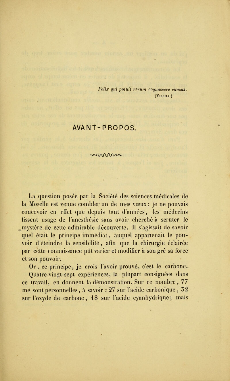 (Virgile.) AVANT-PROPOS. -na/v\AAAa/n- La question posée par la Société des sciences médicales de la Moselle est venue combler un de mes vœux ; je ne pouvais concevoir en effet que depuis tant d'années, les médecins fissent usage de l'anesthésie sans avoir cherché à scruter le mystère de cette admirable découverte. II s'agissait de savoir quel était le principe immédiat, auquel appartenait le pou- voir d'éteindre la sensibilité, afin que la chirurgie éclairée par cette connaissance put varier et modifier à son gré sa force et son pouvoir. Or, ce principe, je crois l'avoir prouvé, c'est le carbone. Quatre-vingt-sept expériences, la plupart consignées dans ce travail, en donnent la démonstration. Sur ce nombre, 77 me sont personnelles, à savoir : 27 sur l'acide carbonique , 32 sur l'oxyde de carbone, 18 sur l'acide cyanhydrique; mais