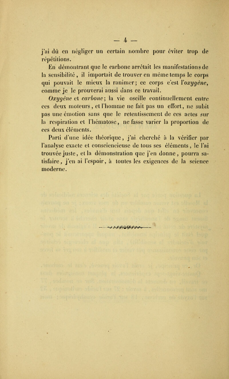 — k — j'ai dû en négliger un certain nombre pour éviter trop de répétitions. En démontrant que le carbone arrêtait les manifestations de la sensibilité, il importait de trouver en même temps le corps qui pouvait le mieux la ranimer; ce corps c'est Yoœygêne, comme je le prouverai aussi dans ce travail. Oxygène et carbone; là vie oscille continuellement entre ces deux moteurs, et l'homme ne fait pas un effort, ne subit pas une émotion sans que le retentissement de ces actes sur la respiration et l'hématose, ne fasse varier la proportion de ces deux éléments. Parti d'une idée théorique, j'ai cherché à la vérifier par l'analyse exacte et consciencieuse de tous ses éléments, !e l'ai trouvée juste, et la démonstration que j'en donne, pourra sa- tisfaire, j'en ai l'espoir, à toutes les exigences de la science moderne. -^-JtP&W&J**-—