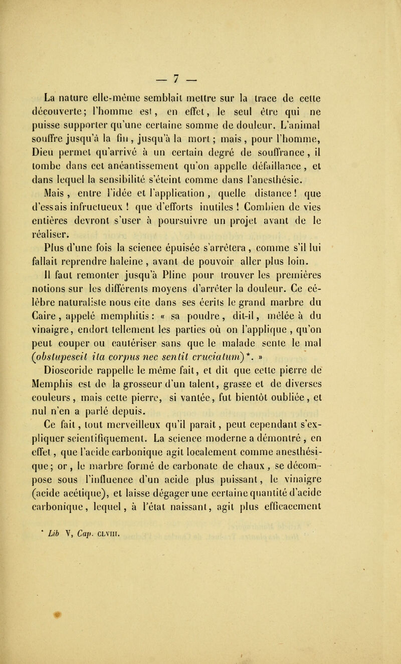 La nature elle-même semblait mettre sur la trace de celte découverte; l'homme est, en effet, le seul être qui ne puisse supporter qu'une certaine somme de douleur. L'animal souffre jusqu'à la fin , jusqu'à la mort ; mais , pour l'homme, Dieu permet qu'arrivé à un certain degré de souffrance, il tombe dans cet anéantissement qu'on appelle défaillance, et dans lequel la sensibilité s'éteint comme dans l'aneslhésie. Mais , entre l'idée et l'application , quelle distance ! que d'essais infructueux ! que d'efforts inutiles î Combien de vies entières devront s'user à poursuivre un projet avant de le réaliser. Plus d'une fois la science épuisée s'arrêtera, comme s'il lui fallait reprendre haleine , avant de pouvoir aller plus loin. Il faut remonter jusqu'à Pline pour trouver les premières notions sur les différents moyens d'arrêter la douleur. Ce cé- lèbre naturaliste nous cite dans ses écrits le grand marbre du Caire , appelé memphitis : « sa poudre, dit-il, mêlée à du vinaigre, endort tellement les parties où on l'applique , qu'on peut couper ou cautériser sans que le malade sente le mal (obslupescit lia corpus nec sentit cruciatuni)*. » Dioscoride rappelle le même fait, et dit que cette pierre de Memphis est de la grosseur d'un talent, grasse et de diverses couleurs, mais cette pierre, si vantée, fut bientôt oubliée, et nul n'en a parlé depuis. Ce fait, tout merveilleux qu'il paraît, peut cependant s'ex- pliquer scientifiquement. La science moderne a démontré , en effet, que l'acide carbonique agit localement comme anesthési- que; or, le marbre formé de carbonate de chaux, se décom- pose sous l'influence d'un acide plus puissant, le vinaigre (acide acétique), et laisse dégager une certaine quantité d'acide carbonique, lequel, à l'état naissant, agit plus efficacement ' Lib V, Cap. clviii.