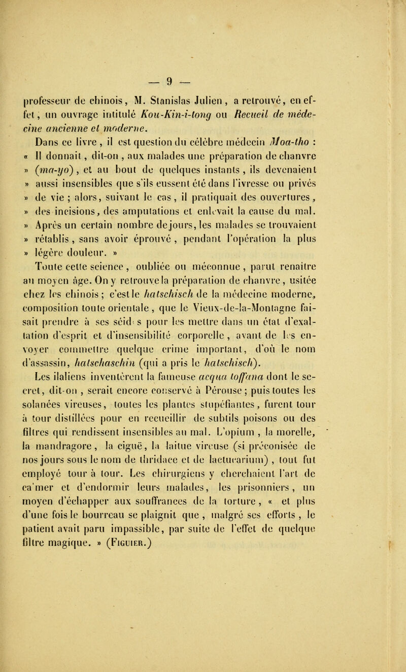 professeur de chinois, M. Stanislas Julien, a retrouvé, en ef- fet , un ouvrage intitulé Kou-Kin-i-tong ou Recueil de méde- cine ancienne cl moderne. Dans ce livre , il est question du célèbre médecin Moa-tho : « Il donnait, dit-on , aux malades une préparation de chanvre » (ma-yo) , et au bout de quelques instants, ils devenaient » aussi insensibles que s'ils eussent éié dans l'ivresse ou privés » de vie ; alors, suivant le cas, il pratiquait des ouvertures, » des incisions, des amputations et enlevait la cause du mal. » Après un certain nombre de jours, les malades se trouvaient » rétablis , sans avoir éprouvé , pendant l'opération la plus » légère douleur. » Toute celte science , oubliée ou méconnue , parut renaître au moyen âge. On y retrouve la préparation de chanvre, usitée chez les chinois; c'est le hatschischde la médecine moderne, composition toute orientale, que le Vieux-de-la-Montagne fai- sait prendre à ses séid< s pour les mettre dans un étal d'exal- tation d'esprit et d'insensibilité corporelle , avant cle les en- voyer commettre quelque crime important, d'où le nom d'assassin, halschaschin (qui a pris le halschiscli). Les ilaliens inventèrent la fameuse acqua toff'ana dont le se- cret, dit-on , serait encore conservé à Pérouse ; puis toutes les solanées vireuses, toutes les plantes stupéfiantes, furent tour à tour distillées pour en recueillir de subtils poisons ou des filtres qui rendissent insensibles au mal. L'opium , la morelle, la mandragore, la ciguë, la laitue vireuse (si préconisée de nos jours sous le nom de thridace et de lactucarium) , tout fut employé tour à tour. Les chirurgiens y cherchaient l'art de ca'mer et d'endormir leurs malades, les prisonniers, un moyen d'échapper aux souffrances de la torture , « et plus d'une fois le bourreau se plaignit que , malgré ses efforts , le patient avait paru impassible, par suite de l'effet de quelque filtre magique. » (Figuier.)