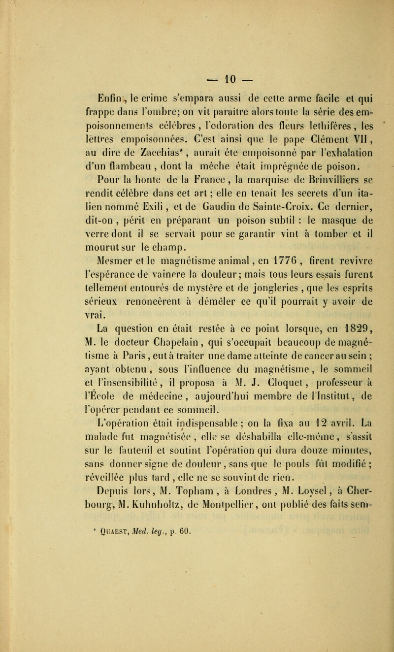 Enfin , le crime s'empara aussi de celte arme facile et qui frappe dans l'ombre; on vit paraître alors toute la série des em- poisonnements célèbres, l'odoration des fleurs lelhifères, les lettres empoisonnées. C'est ainsi que le pape Clément YII, au dire de Zacchias*, aurait été empoisonné par l'exhalation d'un flambeau , dont.la mèche était imprégnée de poison. Pour la honte de la France , la marquise de Brinvilliers se rendit célèbre dans cet art ; elle en tenait les secrets d'un ita- lien nommé Exili, et de Gaudin de Sainte-Croix. Ce dernier, dit-on , périt en préparant un poison subtil : le masque de verre dont il se servait pour se garantir vint à tomber et il mourut sur le champ. Mesmer et le magnétisme animal, en 1776 , firent revivre l'espérance de vaincre la douleur; mais tous leurs essais furent tellement entourés de mystère et de jongleries, que les esprits sérieux renoncèrent à démêler ce qu'il pourrait y avoir de vrai. La question en était restée à ce point lorsque, en 1829, M. le docteur Chapelain, qui s'occupait beaucoup de magné- tisme à Paris , eut à traiter une dame atteinte de cancer au sein ; ayant obtenu , sous l'influence du magnétisme, le sommeil et l'insensibilité, il proposa à M. J. Cloquet, professeur à l'Ecole de médecine, aujourd'hui membre de l'Institut, de l'opérer pendant ce sommeil. L'opération était indispensable; on la fixa au 12 avril. La malade fut magnétisée , elle se déshabilla elle-même, s'assit sur le fauteuil et soutint l'opération qui dura douze minutes, sans donner signe de douleur , sans que le pouls fut modifié ; réveillée plus tard , elle ne se souvint de rien. Depuis lors, M. Topham , à Londres, M. Loysel, à Cher- bourg, M. Kuhnhollz, de Montpellier, ont publié des faits sem- * Qiwest, Med. leg., p. 60.