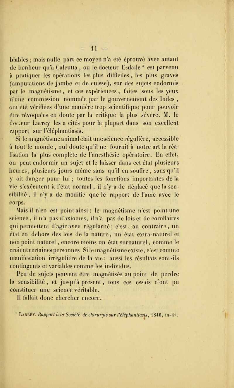 blablcs.; mais nulle part ce moyen n'a été éprouvé avec autant de bonheur qu'à Calcutta, où le docteur Esdaile* est parvenu à pratiquer les opérations les plus difficiles, les plus graves (amputations de jambe et de cuisse), sur des sujets endormis parle magnétisme, et ces expériences , faites sous les yeux d'une commission nommée par le gouvernement des Indes , ont été vérifiées d'une manière trop scientifique pour pouvoir être révoquées en cloute par la critique la plus sévère. M. le clocieur Larrey les a cités pour la plupart dans son excellent rapport sur l'éléphantiasis. Si le magnétisme animal était unescience régulière, accessible à tout le monde , nul doute qu'il ne fournit à notre art la réa- lisation la plus complète de l'ancsthésie opératoire. En effet, on peut endormir un sujet et le laisser clans cet état plusieurs heures, plusieurs jours même sans qu'il en souffre, sans qu'il y ait danger pour lui ; toutes les fonctions importantes de la vie s'exécutent à l'état normal , il n'y a de déplacé que la sen- sibilité , il n'y a de modifié que le rapport de l'àme avec le corps. Mais il n'en est point ainsi: le magnétisme n'est point une science , il n'a pas d'axiomes, il n'a pas de lois et de corollaires qui permettent d'agir avec régularité; c'est, au contraire, un état en dehors des lois de la nature, un état extra-naturel et non point naturel, encore moins un état surnaturel, comme le croienteertaines personnes Si le magnétisme existe, c'est comme manifestation irrégulière de la vie; aussi les résultats sont-ils contingents et variables comme les individus. Peu de sujets peuvent être magnétisés au point de perdre la sensibilité , et jusqu'à présent, tous ces essais n'ont pu constituer une science véritable. Il fallait donc chercher encore. * Larrey. Rapport à la Société de chirunjie sur l'éléphantiasis, 1846, in-4°,