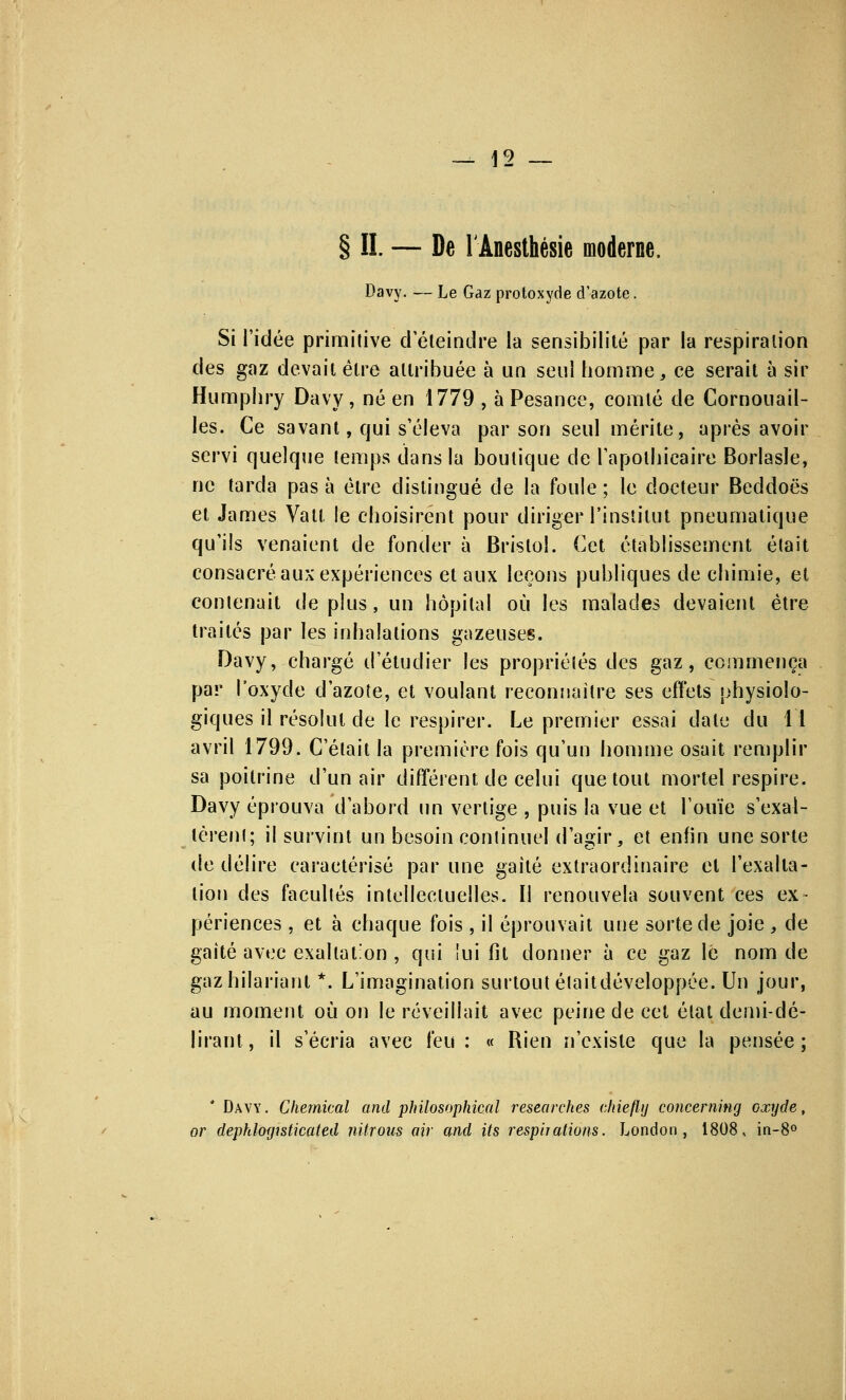 __ ]9 § IL — De l'Anesthésie moderne. Davy. — Le Gaz protoxyde d'azote. Si Tidée primitive d'éteindre la sensibilité par la respiration des gaz devait être attribuée à un seul homme, ce serait à sir Humpliry Davy, né en 1779 , à Pesance, comté de Cornouail- les. Ce savant, qui s'éleva par son seul mérite, après avoir servi quelque temps dans la boutique de l'apothicaire Borlasle, ne tarda pas à être distingué de la foule ; le docteur Beddoës et James Vatt le choisirent pour diriger l'institut pneumatique qu'ils venaient de fonder à Bristol. Cet établissement était consacré aux expériences et aux leçons publiques de chimie, et contenait déplus, un hôpital où les malades devaient être traités par les inhalations gazeuses. Davy, chargé d'étudier les propriétés des gaz, commença par l'oxyde d'azote, et voulant reconnaître ses effets physiolo- giques il résolut cle le respirer. Le premier essai date du 11 avril 1799. C'était la première fois qu'un homme osait remplir sa poitrine d'un air différent de celui que tout mortel respire. Davy éprouva d'abord un vertige , puis la vue et l'ouïe s'exal- tèrent; il survint un besoin continuel d'agir, et enfin une sorte de délire caractérisé par une gaité extraordinaire et l'exalta- tion des facultés intellectuelles. Il renouvela souvent ces ex- périences , et à chaque fois , il éprouvait une sorte de joie , de gaité avec exaltation , qui lui fit donner à ce gaz lé nom de gazhilariant *. L'imagination surtout était développée. Un jour, au moment où on le réveillait avec peine de cet état demi-dé- lirant, il s'écria avec feu: « Rien n'existe que la pensée; * Davy. Chemical and philosophical researches cliieflij concerning oxyde or dephlogisticated nitrous air and its respirations. London , 1808, in-8°