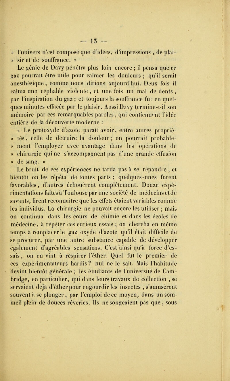 » l'univers n'est composé que d'idées, d'impressions, de plai- » sir et de souffrance. » Le génie de Davy pénétra plus loin encore ; il pensa que ce gaz pourrait élre utile pour calmer les douleurs ; qu'il serait anesthésique, comme nous dirions aujourd'hui/Deux fois il calma une céphalée violente, et une fois un mal de dents, par l'inspiration du gaz ; et toujours la souffrance fui en quel- ques minutes effacée par le plaisir. Aussi Davy lermine-t-il son mémoire par ces remarquables paroles, qui contiennent l'idée entière de la découverte moderne : « Le protoxyde d'azote parait avoir, entre autres proprié- » tés, celle de détruire la douleur; on pourrait probable- v ment l'employer avec avantage dans les opérations de » chirurgie qui ne s'accompagnent pas d'une grande effusion » de sang. » Le bruit de ces expériences ne tarda pas à se répandre , et bientôt on les répéta de toutes parts ; quelques-unes furent favorables, d'autres échouèrent complètement. Douze expé- rimentations faites à Toulouse par une société de médecinsetde savants, firent reconnaître que les effets étaient variables comme les individus. La chirurgie ne pouvait encore les utiliser ; mais on continua dans les cours de chimie et clans les écoles de médecine, à répéter ces curieux essais ; on chercha en même temps à remplacer le gaz oxyde d'azote qu'il était difficile de se procurer, par une autre substance capable de développer également d'agréables sensations. C'est ainsi qu'à force d'es- sais, on en vint à respirer l'éther. Qud fut le premier de ces expérimentateurs hardis? nul ne le sait. Mais l'habitude devint bientôt générale ; les étudiants de l'université de Cam- bridge, en particulier, qui dans leurs travaux de collection , se servaient déjà d'élherpour engourdir les insectes , s'amusèrent souvent à se plonger, par l'emploi de ce moyen, dans un som- meil plein de douces rêveries. Ils ne songeaient pas que , sous