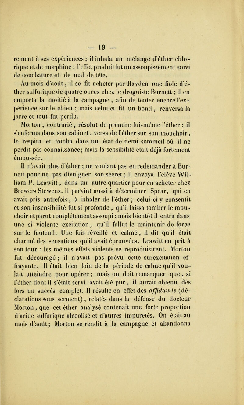 rement à ses expériences ; il inhala un mélange dëther chlo- rique et de morphine : l'effet produit fut un assoupissement suivi de courbature et de mal de tête. Au mois d'août, il se fit acheter par Hayden une fiole dë- ther sulfuriquede quatre onces chez le droguiste Burnelt ; il en emporta la moitié à la campagne , afin de tenter encore lëx- périence sur le chien ; mais celui-ci fit un bond , renversa la jarre et tout fut perdu. Morton , contrarié , résolut de prendre lui-même lëther ; il sënferma dans son cabinet, versa de lëther sur son mouchoir, le respira et tomba dans un état de demi-sommeil où il ne perdit pas connaissance; mais la sensibilité était déjà fortement émoussée. Il n'avait plus dëther ; ne voulant pas en redemander à Bur- nelt pour ne pas divulguer son secret ; il envoya l'élève Wil- liam P. Leawitt, dans un autre quartier pour en acheter chez Brewers Stewens. Il parvint aussi à déterminer Spear, qui en avait pris autrefois , à inhaler de lëther ; celui-ci y consentit et son insensibilité fut si profonde , qu'il laissa tomber le mou- choir et parut complètement assoupi ; mais bientôt il entra dans une si violente excitation, qu'il fallut le maintenir de force sur le fauteuil. Une fois réveillé et calmé, il dit qu'il était charmé des sensations qu'il avait éprouvées. Leawitt en prit à son tour : les mêmes effets violents se reproduisirent. Morton fut découragé ; il n'avait pas prévu cette surexcitation ef- frayante. Il était bien loin de la période de calme qu'il vou- lait atteindre pour opérer ; mais on doit remarquer que , si l'éther dont il s'était servi avait été pur , il aurait obtenu dès lors un succès complet. Il résulte en effet des affidavits (dé- clarations sous serment) , relatés dans la défense du docteur Morton , que cet éther analysé contenait une forte proportion d'acide sulfurique alcoolisé et d'autres impuretés. On était au mois d'août ; Morton se rendit à la campagne et abandonna