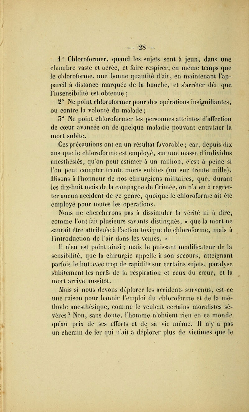 1° Chloroformer, quand les sujets sont à jeun, dans une chambre vaste et aérée, et faire respirer, en même temps que le chloroforme, une bonne quantité d'air, en maintenant l'ap- pareil à distance marquée de la bouche, et s'arrêter dè,L que l'insensibilité est obtenue ; 2a Ne point chloroformer pour des opérations insignifiantes, ou contre la volonté du malade; 3° Ne point chloroformer les personnes atteintes d'affection de cœur avancée ou de quelque maladie pouvant entraîner la mort subite. Ces précautions ont eu un résultat favorable ; car, depuis dix ans que le chloroforme est employé, sur une masse d'individus anesthésiés, qu'on peut estimer à un million, c'est à peine si l'on peut compter trente morts subites (un sur trente mille). Disons à l'honneur de nos chirurgiens militaires, que, durant les dix-huit mois de la campagne de Crimée, on n'a eu à regret- ter aucun accident de ce genre, quoique le chloroforme ait été employé pour toutes les opérations. Nous ne chercherons pas à dissimuler la vérité ni à dire, comme l'ont fait plusieurs savants distingués, « que la mort ne saurait être attribuée a l'action toxique du chloroforme, mais à l'introduction de l'air dans les veines. » 11 n'en est point ainsi ; mais le puissant modificateur de la sensibilité, que la chirurgie appelle à son secours, atteignant parfois le but avec trop de rapidité sur certains sujets, paralyse subitement les nerfs de la respiration et ceux du cœur, et la mort arrive aussitôt. Mais si nous devons déplorer les accidents survenus, est-ce une raison pour bannir l'emploi du chloroforme et de la mé- thode anesthésique, comme le veulent certains moralistes sé- vères? Non, sans doute, l'homme n'obtient rien en ce monde qu'au prix de ses efforts et de sa vie même. Il n'y a pas un chemin de fer qui n'ait à déplorer plus de victimes que le