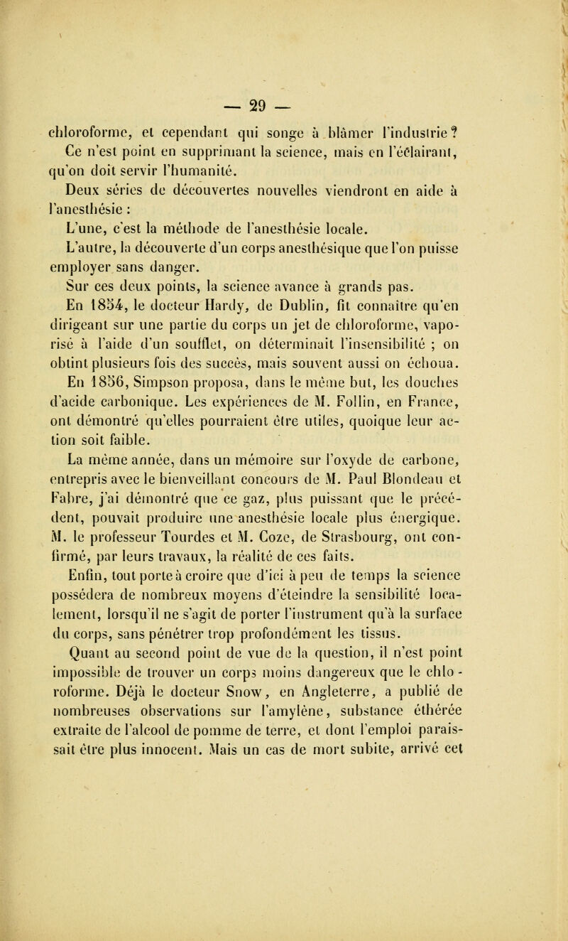 chloroforme, el cependant qui songe à blâmer l'industrie? Ce n'est point en supprimant la science, mais en l'éclairant, qu'on doit servir l'humanité. Deux séries de découvertes nouvelles viendront en aide à l'anesthésie : L'une, c'est la méthode de l'anesthésie locale. L'autre, la découverte d'un corps aneslhésique que l'on puisse employer sans danger. Sur ces deux points, la science avance à grands pas. En 1854-, le docteur Hardy, de Dublin, fit connaître qu'en dirigeant sur une partie du corps un jet. de chloroforme, vapo- risé à l'aide d'un soufflet, on déterminait l'insensibilité ; on obtint plusieurs fois des succès, mais souvent aussi on échoua. En 1856, Simpson proposa, dans le même but, les douches d'acide carbonique. Les expériences de M. Follin, en France, ont démontré qu'elles pourraient être utiles, quoique leur ac- tion soit faible. La même année, dans un mémoire sur l'oxyde de carbone, entrepris avec le bienveillant concours de M. Paul Blondeau et Fabre, j'ai démontré que ce gaz, plus puissant que le précé- dent, pouvait produire une anesthésie locale plus énergique. M. le professeur Tourdes et M. Coze, de Strasbourg, ont con- firmé, par leurs travaux, la réalité de ces faits. Enfin, tout porte à croire que d'ici à peu de temps la science possédera de nombreux moyens d'éteindre la sensibilité loca- lement, lorsqu'il ne s'agit de porter l'instrument qu'à la surface du corps, sans pénétrer trop profondément les tissus. Quant au second point de vue de la question, il n'est point impossible de trouver un corps moins dangereux que le chlo - roforme. Déjà le docteur Snow, en Angleterre, a publié de nombreuses observations sur l'amylène, substance éthérée extraite de l'alcool de pomme de terre, et dont l'emploi parais- sait être plus innocent. Mais un cas de mort subite, arrivé cet