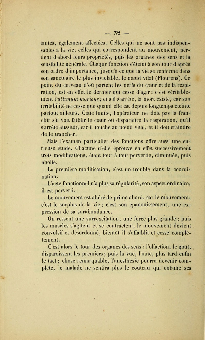 tantes, également affectées. Celles qui ne sont pas indispen- sables à la vie, celles qui correspondent au mouvement, per- dent d'abord leurs propriétés, puis les organes des sens et la sensibilité générale. Chaque fonction s'éteint a son tour d'après son ordre d'importance, jusqu'à ce que la vie se renferme dans son sanctuaire le plus inviolable, le nœud vital (Flourens). Ce point du cerveau d'où partent les nerfs du coeur et de la respi- ration, est en effet le dernier qui cesse d'agir; c es-t véritable- ment Yullimum moriens; et s'il s'arrête, la mort existe, car son irritabilité ne cesse que quand elle est depuis longtemps éteinte partout ailleurs. Cette limite, l'opérateur ne doit pas la fran- chir s'il voit faiblir le cœur ou disparaître la respiration, qu'il s'arrête aussitôt, car il touche au nœud vital, et il doit craindre de le trancher. Mais l'examen particulier des fondions offre aussi une cu- rieuse étude. Chacune d'elle éprouve en effet successivement trois modifications, éfant tour à tour pervertie, diminuée, puis abolie. La première modification, c'est un trouble dans la coordi- nation. L'acte fonctionnel n'a plus sa régularité, son aspect ordinaire, il est perverti. Le mouvement est altéré de prime abord, car le mouvement, c'est le surplus de la vie ; c'est son épanouissement, une ex- pression de sa surabondance. On ressent une surrexcitation, une force plus grande ; puis les muscles s'ngitent et se contractent, le mouvement devient convulsif et désordonné, bientôt il s'affaiblit et cesse complè- tement. C'est alors le tour des organes des sens : l'olfaction, le goûl, disparaissent les premiers ; puis la vue, l'ouïe, plus tard enfin le tact ; chose remarquable, l'aneslhésie pourra devenir com- plète, le malade ne sentira plus le couteau qui entame ses