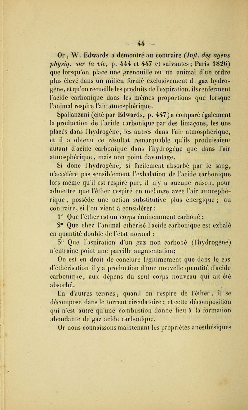 Or, W. Edwards a démontré au contraire (Infl. des agens physiq. sur la vie, p. 444 et 447 et suivantes; Paris 1826) que lorsqu'on place une grenouille ou un animal d'un ordre plus élevé dans un milieu formé exclusivement d ; gaz hydro- gène, et qu'on recueille les produits de l'expiration, ils renferment l'acide carbonique dans les mêmes proportions que lorsque l'animal respire l'air atmosphérique. Spallanzani (cité par Edwards, p. 447) a comparé également la production de l'acide carbonique par des limaçons, les uns placés dans l'hydrogène, les autres clans l'air atmosphérique, et il a obtenu ce résultat remarquable qu'ils produisaient, autant d'acide carbonique dans l'hydrogène que dans l'air atmosphérique, mais non point davantage. Si donc l'hydrogène, si facilement absorbé par le sang, n'accélère pas sensiblement l'exhalation de l'acide carbonique lors même qu'il est respiré pur, il n'y a aucune raison, pour admettre que 1 ether respiré en mélange avec l'air atmosphé- rique , possède une action substitutive plus énergique ; au contraire, si l'on vient à considérer : ln Que l'éther est un corps éminemment carboné ; 2° Que chez l'animal éthérisé l'acide carbonique est exhalé en quantité double de l'étal normal ; 3° Que l'aspiration d'un gaz non carboné (l'hydrogène) n'entraîne point une pareille augmentation; On est en droit de conclure légitimement que dans le cas d'élhérisalion il y a production d'une nouvelle quantité d'acide carbonique, au\ dépens du seul corps nouveau qui ait été absorbé. En d'autres termes, quand on respire de l'éther, il se décompose dans le torrent circulatoire ; et celte décomposilion qui n'est autre qu'une combustion donne lieu à !a formation abondante de gaz acide carbonique. Or nous connaissons maintenant les propriétés anesthésiques
