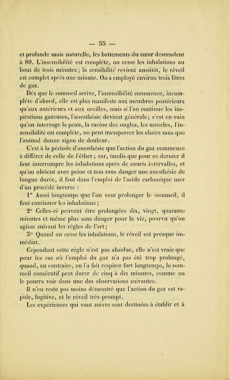 et profonde mais naturelle, les battements du cœur descendent à 80. L'insensibilité est complète, on cesse les inhalations au bout de trois minutes ; la sensibilité revient aussitôt, le réveil est complet après une minute. On a employé environ trois litres de gaz. Dès que le sommeil arrive, l'insensibilité commence, incom- plète d'abord, elle est plus manifeste aux membres postérieurs qu'aux antérieurs et aux oreilles, mais si l'on continue les ins- pirations gazeuses, l'anesthésie devient générale; c'est en vain qu'on interroge la peau, la racine des ongles, les muscles, l'in- sensibilité est complète, on peut transpercer les chairs sans que l'animal donne signe de douleur. C'est à la période d'aneslhésie que l'action du gaz commence à différer de celle de l'éther ; car, (andis que pour ce dernier il faut interrompre les inhalations après de courts intervalles, et qu'on obtient avec peine et non sans danger une aneslhésie de longue durée, il faut dans l'emploi de l'acide carbonique user d'un procédé inverse : i° Aussi longtemps que l'on veut prolonger le sommeil, il faut continuer les inhalations ; 2° Celles-ci peuvent être prolongées dix, vingt, quarante minutes et même plus sans danger pour la vie, pourvu qu'on agisse suivant les règles de l'art; 3° Quand on cesse les inhalations, le réveil est presque im- médiat. Cependant celte règle n'est pas absolue, elle n'est vraie que pour les cas où l'emploi du gaz n'a pas été trop prolongé, quand, au contraire, on Fa fait respirer fort longtemps, le som- meil consécutif peut durer de cinq à dix minutes, comme on le pourra voir dans une des observations suivantes. 11 n'en reste pas moins démontré que laclion du gaz est ra- pide, fugitive, et le réveil très-prompl. Les expériences qui vont suivre sont destinées à établir et à
