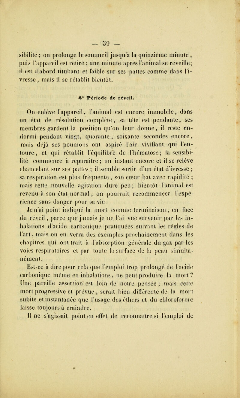 sibilité ; on prolonge le sommeil jusqu'à la quinzième minute , puis l'appareil est retiré ; une minute après l'animal se réveille; il est d'abord titubant et faible sur ses pattes comme clans l'i- vresse, mais il se rétablit bientôt. 4° Période de réveil. On enlève l'appareil, l'animal est encore immobile, dans un état de résolution complète, sa tète est pendante, ses membres gardent la position qu'on leur donne, il reste en- dormi pendant vingt, quarante, soixante secondes encore, mais déjà ses poumons ont aspiré l'air vivifiant qui l'en- toure, et qui rétablit l'équilibre de l'hématose; la sensibi- lité commence à reparaître ; un instant encore et il se relève chancelant sur ses pattes ; il semble sortir d'un élat d'ivresse ; sa respiration est plus fréquente, son cœur bat avec rapidité ; mais cette nouvelle agitation dure peu; bientôt l'animal est revenu à son état normal, on pourrait recommencer l'expé- rience sans danger pour sa vie. Je n'ai point indiqué la mort comme terminaison, en face du réveil , parce que jamais je ne l'ai vue survenir par les in- halations d'acide carbonique pratiquées suivant les règles de l'art, mais on en verra des exemples prochainement dans les chapitres qui ont trait à l'absorption générale du gaz par les voies respiratoires et par toute la surface de la peau simulta- nément. Est-ce à dire pour cela que l'emploi trop prolongé de l'acide carbonique même en inhalations, ne peut produire la mort? Une pareille assertion est loin de notre pensée ; mais cette mort progressive et prévue, serait bien différente de la mort subite et instantanée que l'usage des élhers et du chloroforme laisse toujours à craindre. II ne s'agissait point en effet de reconnaître si l'emploi de