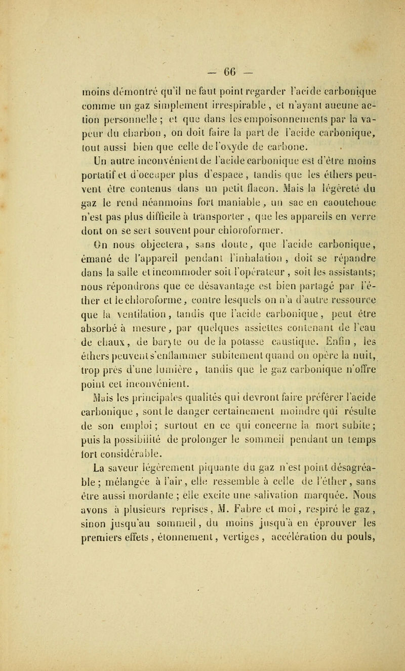 -66 - moins démontré qu'il ne faut point regarder l'acide carbonique comme un gaz simplement irrespirable , et n'ayant aucune ac- tion personnelle; et que dans les empoisonnements par la va- peur du charbon, on doit faire la part de l'acide carbonique, tout aussi bien que celle de l'oxyde de carbone. Un autre inconvénient de l'acide carbonique est d'être moins portatif et d'occuper plus d'espace , tandis que les éthers peu- vent être contenus dans un petit flacon. Mais la légèreté du gaz le rend néanmoins fort maniable, un sac en caoutchouc n'est pas plus difficile à transporter , que les appareils en verre dont on se sert souvent pour chloroformer. On nous objectera, sans doute, que l'acide carbonique, émané de l'appareil pendant l'inhalation , doit se répandre dans la salle et incommoder soit l'opérateur , soit les assistants; nous répondrons que ce désavantage est bien partagé par l'é- ther et le chloroforme, contre lesquels on n'a d'autre ressource que la ventilation, tandis que l'acide carbonique, peut être absorbé à mesure, par quelques assiettes contenant de l'eau de chaux, de bar)te ou delà potasse caustique. Enfin, les éthers peuvents'enllaimncr subitement quand on opère la nuit, trop près d'une lumière , tandis que le gaz carbonique n'offre point cet inconvénient. Mais les principales qualités qui devront faire préférer l'acide carbonique , sont le danger certainement moindre qui résulte de son emploi; surtout en ce qui concerne la mort subite; puis la possibilité de prolonger le sommeil pendant un temps fort considérable. La saveur légèrement piquante du gaz n'est point désagréa- ble ; mélangée à l'air, elle ressemble à celle de lether, sans être aussi mordante ; elle excite une salivation marquée. Nous avons à plusieurs reprises, M. Fabre et moi, respiré le gaz , sinon jusqu'au sommeil, du moins jusqu'à en éprouver les premiers effets, étonnement, vertiges, accélération du pouls,