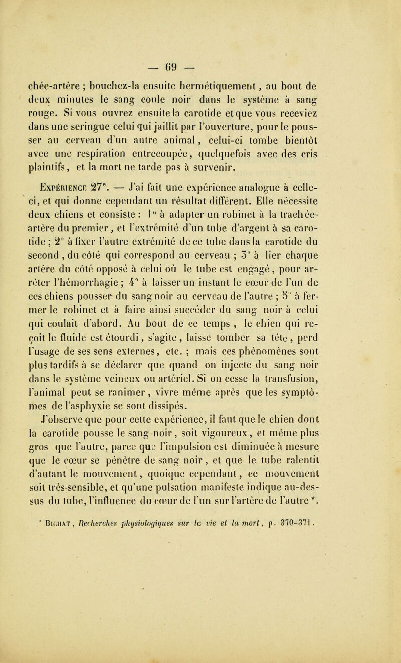 chée-artère ; bouchez-la ensuite hermétiquement, au bout de deux minutes le sang coule noir dans le système à sang rouge. Si vous ouvrez ensuite la carotide et que vous receviez dans une seringue celui qui jaillit par l'ouverture, pour le pous- ser au cerveau d'un autre animal, celui-ci tombe bientôt avec une respiration entrecoupée, quelquefois avec des cris plaintifs, et la mort ne tarde pas à survenir. Expérience 27e. — J'ai fait une expérience analogue à celle- ci, et qui donne cependant un résultat différent. Elle nécessite deux chiens et consiste : 1° à adapter un robinet à la trachée- artère du premier, et l'extrémité d'un tube d'argent à sa caro- tide ; T à fixer l'autre extrémité de ce tube dans la carotide du second , du côté qui correspond au cerveau ; 3 à lier chaque artère du côté opposé à celui où le tube est engagé, pour ar- rêter rhémorrhagie ; 4-1 à laisser un instant le cœur de l'un de ces chiens pousser du sang noir au cerveau de l'autre ; o à fer- mer le robinet et à faire ainsi succéder du sang noir à celui qui coulait d'abord. Au bout de ce temps , le chien qui re- çoit le fluide est étourdi, s'agite , laisse tomber sa tète , perd l'usage de ses sens externes, etc.; mais ces phénomènes sont plus tardifs à se déclarer que quand on injecte du sang noir dans le système veineux ou artériel. Si on cesse la transfusion, l'animal peut se ranimer, vivre même après que les symptô- mes de l'asphyxie se sont dissipés. J'observe que pour celte expérience, il faut que le chien dont la carotide pousse le sang noir, soit vigoureux, et même plus gros que l'autre, parce que l'impulsion est diminuée à mesure que le cœur se pénètre de sang noir, et que le tube ralentit d'autant le mouvement, quoique cependant, ce mouvement soit très-sensible, et qu'une pulsation manifeste indique au-des- sus du tube, l'influence du cœur de l'un sur l'artère de l'autre*. * Bichat , Recherches physiologiques sur le vie et la mort, p. 370-371.