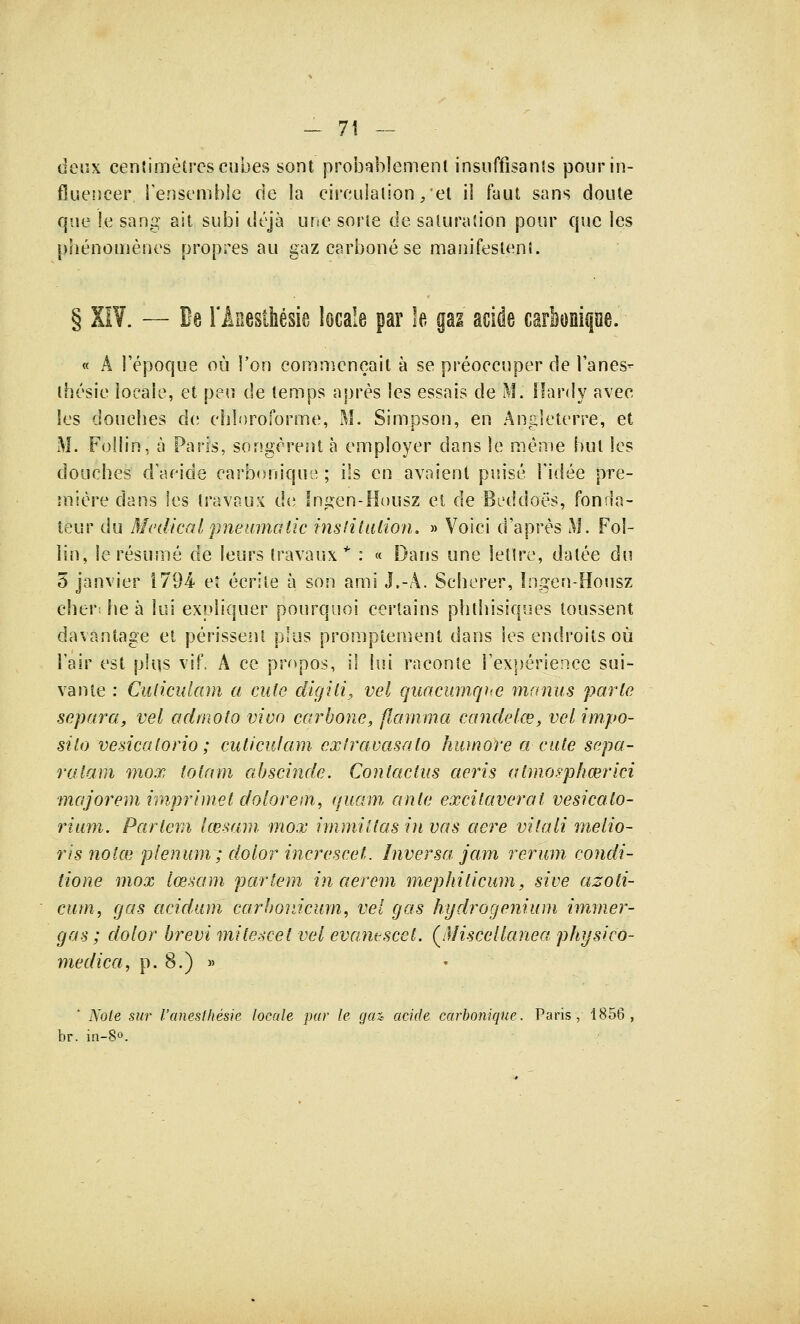 deux centimètres cubes sont probablement insuffisants pour in- fluencer l'ensemble cle la circulation/et il faut sans doute que le sang ait subi déjà une sorte de saturation pour que les phénomènes propres au gaz carboné se manifestent. § XIV. — De l'Âsesthésie locale par le gai acide carbonique. « A l'époque où Ton commençait à se préoccuper de l'anes- thésie locale, et peu cle temps après les essais de M. Hardy avec les douches de chloroforme, M. Simpson, en Angleterre, et M. FoIIîn, à Paris, songèrent à employer dans le même but les douches d'aride carbonique ; ils en avaient puisé l'idée pre- mière dans les travaux de Ingen-Housz et de Beddoës, fonda- teur du Médicalpneumatic institution. » Voici d'après M. Fol- lin, le résumé de leurs travaux* : « Dans une lettre, datée du 5 janvier 1794 et écrite à son ami J.-A. Scherer, Ingen-Housz cher: he à lui expliquer pourquoi certains phtliisiques toussent davantage et périssent plus promplement dans les endroits où l'air est plus vif. A ce propos, il lui raconte l'expérience sui- vante : Culiculam a ente digili, vel quacumque manus parle sépara, vel admolo vivo carbone, flamma candéké, vel impo- silo vesicalorio ; culiculam extravasato humore a cute sépa- ra la m mox tolam abscinde. Contactas aeris atmosphœrici majorem imprimet dolorem, quam ante excilaverat vesicato- rium. Partem lœsam mox immiltas in vas aère vitali melio- ris notas plénum; dolor incresceL Inversa jam rerum condi- tione mox lœsam partem inaerem mephiticum, sive azoti- cum, gas acidam carbovJcum, vel gas hydrogenium immer- gas; dolor brevi milescet vel evantscet. QMiscellanea physico- medica, p. 8.) » ' Note sur l'anesthésie locale par le gaz acide carbonique. Paris, 1856, br. in-8°.