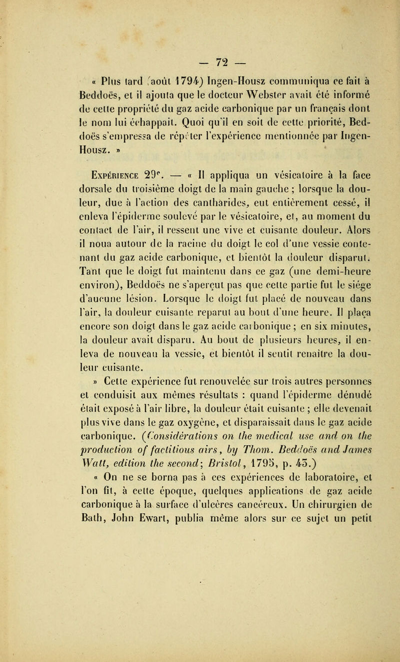 « Plus tard 'août 1794) Ingen-Housz communiqua ce fait à Beddoës, el il ajouta que le docteur Webster avait été informé de cette propriété du gaz acide carbonique par un français dont le nom lui échappait. Quoi qu'il en soit de cette priorité, Bed- doès s'empressa de répeter l'expérience mentionnée par Ingen- Housz. » Expérience 29°. — « Il appliqua un vésicatoire à la face dorsale du troisième doigt de la main gauche ; lorsque la dou- leur, due à l'action des cantharides, eut entièrement cessé, il enleva l'épidémie soulevé par le vésicatoire, et, au moment du contact de l'air, il ressent une vive et cuisante douleur. Alors il noua autour de la racine du doigt le col d'une vessie conte- nant du gaz acide carbonique, et bientôt la douleur disparut. Tant que le doigt fut maintenu dans ce gaz (une demi-heure environ), Beddoès ne s'aperçut pas que cette partie fut le siège d'aucune lésion. Lorsque le doigt fut placé de nouveau dans l'air, la douleur cuisante reparut au bout d'une heure. Il plaça encore son doigt dans le gaz acide carbonique ; en six minutes, la douleur avait disparu. Au bout de plusieurs heures, il en- leva de nouveau la vessie, et bientôt il sentit renaitre la dou- leur cuisante. » Cette expérience fut renouvelée sur trois autres personnes et conduisit aux mêmes résultats : quand l'épiderme dénudé était exposé à l'air libre, la douleur était cuisante ; elle devenait plus vive dans le gaz oxygène, et disparaissait dans le gaz acide carbonique. (Considérations on the médical use and on the production of faclitious airs, by Thom. Beddoës and James Walt, édition the second] Bristol, 1795, p. 45.) « On ne se borna pas à ces expériences de laboratoire, et l'on fît, à celte époque, quelques applications de gaz acide carbonique à la surface d'ulcères cancéreux. Un chirurgien de Bath, John Ewart, publia même alors sur ce sujet un petit