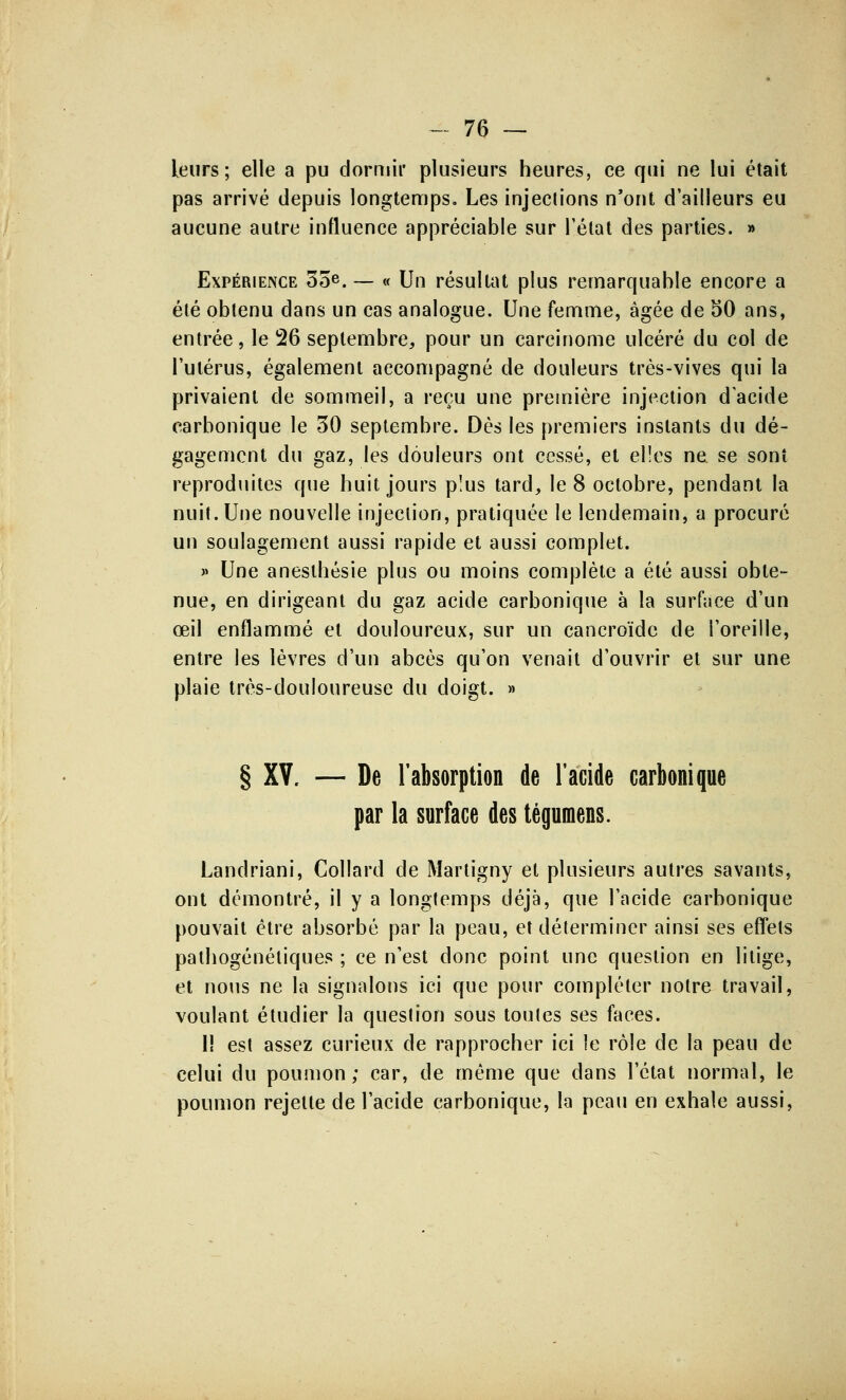 leurs; elle a pu dormir plusieurs heures, ce qui ne lui était pas arrivé depuis longtemps. Les injections n'ont d'ailleurs eu aucune autre influence appréciable sur l'état des parties. » Expérience 00e.— « Un résultat plus remarquable encore a été obtenu dans un cas analogue. Une femme, âgée de 50 ans, entrée, le 26 septembre, pour un carcinome ulcéré du col de l'utérus, également accompagné de douleurs très-vives qui la privaient de sommeil, a reçu une première injection d'acide carbonique le 30 septembre. Dès les premiers instants du dé- gagement du gaz, les douleurs ont cessé, et elles ne se sont reproduites que huit jours plus tard, le 8 octobre, pendant la nuit. Une nouvelle injection, pratiquée le lendemain, a procuré un soulagement aussi rapide et aussi complet. » Une anesthésie plus ou moins complète a été aussi obte- nue, en dirigeant du gaz acide carbonique à la surface d'un œil enflammé et douloureux, sur un cancroïde de l'oreille, entre les lèvres d'un abcès qu'on venait d'ouvrir et sur une plaie très-douloureuse du doigt. » § XV. — De l'absorption de l'acide carbonique par la surface des tégumens. Landriani, Collard de Martigny et plusieurs autres savants, ont démontré, il y a longtemps déjà, que l'acide carbonique pouvait être absorbé par la peau, et déterminer ainsi ses effets palhogénétiques ; ce n'est donc point une question en litige, et nous ne la signalons ici que pour compléter notre travail, voulant étudier la question sous toutes ses faces. lî est assez curieux de rapprocher ici le rôle de la peau de celui du poumon; car, de même que dans l'état normal, le poumon rejette de l'acide carbonique, la peau en exhale aussi,