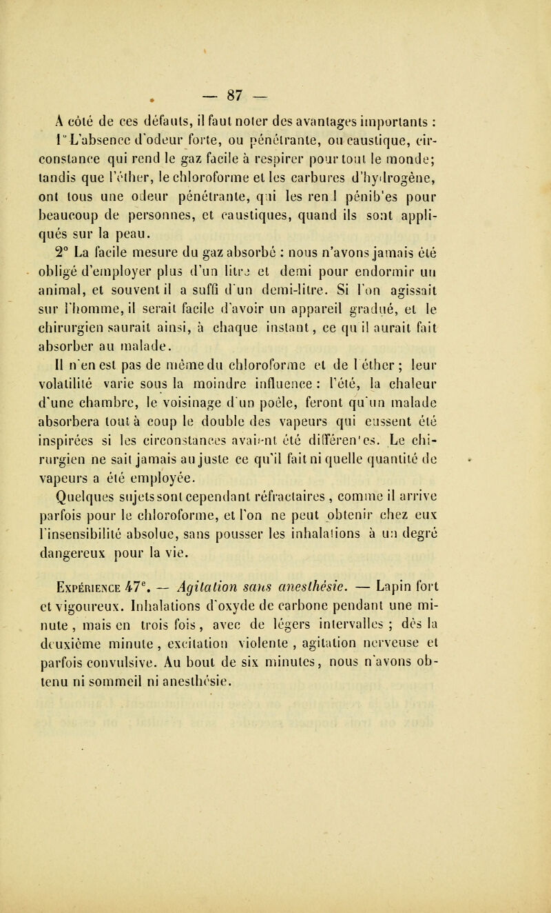 A côté cle ces défauts, il faut noter des avantages importants : 1° L'absence d'odeur forte, ou pénétrante, ou caustique, cir- constance qui rend le gaz facile à respirer pour tout !e monde; tandis que l'éther, le chloroforme et les carbures d'hydrogène, ont tous une odeur pénétrante, qui les ren.J pénib'es pour beaucoup de personnes, et caustiques, quand ils sont appli- qués sur la peau. 2° La facile mesure du gaz absorbé : nous n'avons jamais été obligé d'employer plus d'un litrj et demi pour endormir un animal, et souvent il a suffi d'un demi-litre. Si Ton agissait sur l'homme, il serait facile d'avoir un appareil gradué, et le chirurgien saurait ainsi, à chaque instant, ce qu'il aurait fait absorber au malade. Il n'en est pas de même du chloroforme et de 1 éther ; leur volatilité varie sous la moindre influence : l'été, la chaleur d'une chambre, le voisinage d'un poêle, feront qu'un malade absorbera tout à coup le double des vapeurs qui eussent été inspirées si les circonstances avaient été différents. Le chi- rurgien ne sait jamais au juste ce qu'il fait ni quelle quantité de vapeurs a été employée. Quelques sujets sont cependant réfraclaires , comme il arrive parfois pour le chloroforme, et Ton ne peut obtenir chez eux l'insensibilité absolue, sans pousser les inhalations à un degré dangereux pour la vie. Expérience 47e. — Agitation sans anesthèsie. — Lapin fort et vigoureux. Inhalations d'oxyde de carbone pendant une mi- nute , mais en trois fois, avec de légers intervalles ; dès la deuxième minute , excitation violente , agitation nerveuse et parfois convulsive. Au bout de six minutes, nous n'avons ob- tenu ni sommeil ni anesthèsie.