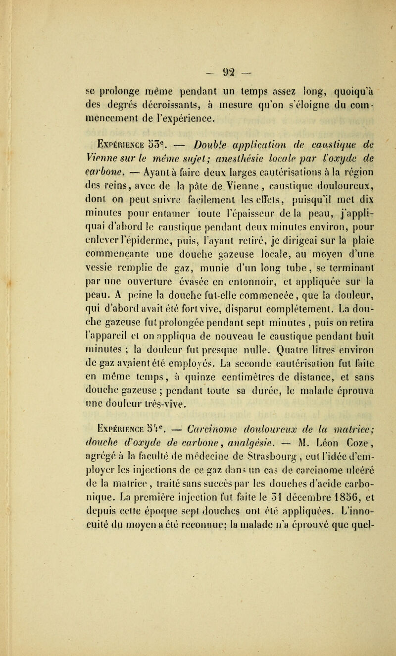 se prolonge même pendant un temps assez long, quoiqu'à des degrés décroissants, à mesure qu'on s'éloigne du com- mencement de l'expérience. Expérience 53e. — Double application de caustique de Vienne sur le même sujet; anesthésic locale par l'oxyde de carbone. — Ayant à faire deux larges cautérisations à la région des reins, avec de la pâte de Vienne , caustique douloureux, dont on peut suivre facilement les effets, puisqu'il met dix minutes pour entamer toute l'épaisseur delà peau, j'appli- quai d'abord le caustique pendant deux minutes environ, pour enlever l'épiderme, puis, Tayaut retiré, je dirigeai sur la plaie commençante une douche gazeuse locale, au moyen d'une vessie remplie de gaz, munie d'un long tube, se terminant par une ouverture évasée en entonnoir, et appliquée sur la peau. A peine la douche fut-elle commencée, que la douleur, qui d'abord avait été fort vive, disparut complètement. La dou- che gazeuse fut prolongée pendant sept minutes , puis on retira l'appareil et on appliqua de nouveau le caustique pendant huit minutes ; la douleur fut presque nulle. Quatre litres environ de gaz avaient été employés. La seconde cautérisation fut faite en même temps, à quinze centimètres de distance, et sans douche gazeuse ; pendant toute sa durée, le malade éprouva une douleur très-vive. Expérience 5 Ve. — Carcinome doidoureux de la matrice; douche d'oxyde de carbone, analgésie. — M. Léon Coze, agrégé à la faculté de médecine de Strasbourg , eut l'idée d'em- ployer les injections de ce gaz dans un cas de carcinome ulcéré de la matrice, traité sans succès par les douches d'acide carbo- nique. La première injection fut faite le 31 décembre 1856, et depuis celte époque sept douches ont été appliquées. L'inno- cuité du moyen a été reconnue; la malade n'a éprouvé que quel-