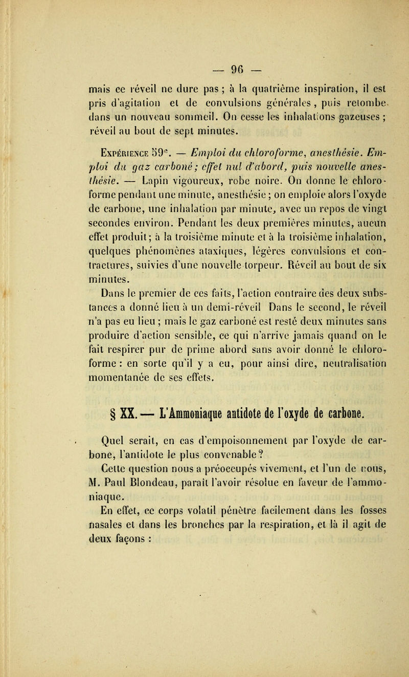 mais ce réveil ne dure pas; à la quatrième inspiration, il est pris d'agitation et de convulsions générales , puis retombe- dans un nouveau sommeil. On cesse les inhalations gazeuses; réveil au bout de sept minutes. Expérience 59'\ — Emploi du chloroforme, anesthésie. Em- ploi du gaz carboné; effet nul d'abord, puis nouvelle anes- Ihésie. — Lapin vigoureux, robe noire. On donne le chloro- forme pendant une minute, anesthésie ; on emploie alors l'oxyde de carbone, une inhalation par minute, avec un repos de vingt secondes environ. Pendant les deux premières minutes, aucun effet produit; à la troisième minute et à la troisième inhalation, quelques phénomènes ataxiques, légères convulsions et con- tractures, suivies d'une nouvelle torpeur. Réveil au bout de six minutes. Dans le premier de ces faits, l'action contraire des deux subs- tances a donné lieu à un demi-réveil Dans le second, le réveil n'a pas eu lieu ; mais le gaz carboné est resté deux minutes sans produire d'action sensible, ce qui n'arrive jamais quand on le fait respirer pur de prime abord sans avoir donné le chloro- forme : en sorte qu'il y a eu, pour ainsi dire, neutralisation momentanée de ses effets. § XX. — L'Ammoniaque antidote de l'oxyde de carbone. Quel serait, en cas d'empoisonnement par l'oxyde de car- bone, l'antidote le plus convenable? Celte question nous a préoccupés vivement, et l'un de nous, M. Paul Blondeau, paraît l'avoir résolue en faveur de l'ammo- niaque. En effet, ce corps volatil pénètre facilement dans les fosses nasales et dans les bronches par la respiration, et là il agit de deux façons :