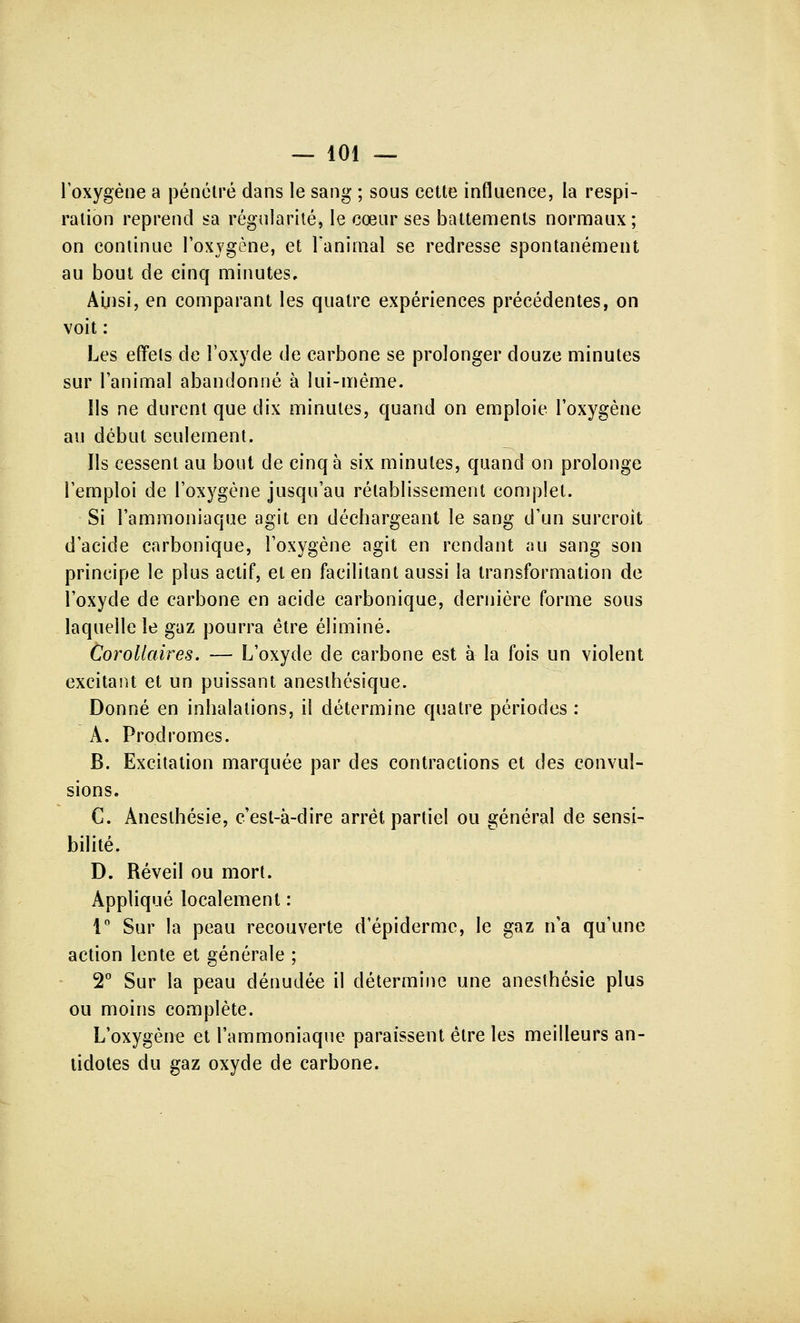 l'oxygène a pénétré dans le sang ; sous cette influence, la respi- ration reprend sa régularité, le cœur ses battements normaux; on continue l'oxygène, et l'animal se redresse spontanément au bout de cinq minutes. Ainsi, en comparant les quatre expériences précédentes, on voit : Les effets de l'oxyde de carbone se prolonger douze minutes sur l'animal abandonné à lui-même. Ils ne durent que dix minutes, quand on emploie l'oxygène au début seulement. Ils cessent au bout de cinq à six minutes, quand on prolonge l'emploi de l'oxygène jusqu'au rétablissement complet. Si l'ammoniaque agit en déchargeant le sang d'un surcroit d'acide carbonique, l'oxygène agit en rendant au sang son principe le plus actif, et en facilitant aussi la transformation de l'oxyde de carbone en acide carbonique, dernière forme sous laquelle le gaz pourra être éliminé. Corollaires. — L'oxyde de carbone est à la fois un violent excitant et un puissant anesthésique. Donné en inhalations, il détermine quatre périodes : A. Prodromes. B. Excitation marquée par des contractions et des convul- sions. C. Anesthésie, c'est-à-dire arrêt partiel ou général de sensi- bilité. D. Réveil ou mort. Appliqué localement : 1° Sur la peau recouverte d'épidermc, le gaz n'a qu'une action lente et générale ; 2° Sur la peau dénudée il détermine une anesthésie plus ou moins complète. L'oxygène et l'ammoniaque paraissent être les meilleurs an- tidotes du gaz oxyde de carbone.