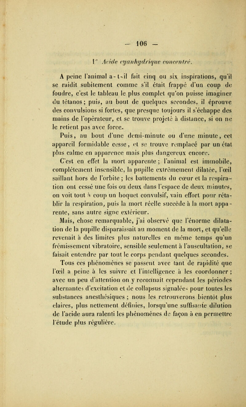 1 Aride cy art hydrique concentré. A peine l'animal a -1 -il fait cinq ou six inspirations, qu'il se raidit subitement comme s'il élait frappé d'un coup de foudre, c'est le tableau le plus complet qu'on puisse imaginer du tétanos ; puis, au bout de quelques secondes, il éprouve des convulsions si fortes, que presque toujours il s'échappe des mains de l'opérateur, et se trouve projeté à distance, si on ne le retient pas avec force. Puis, au bout d'une demi-minute ou d'une minute, cet appareil formidable cesse, et se trouve remplacé par un étal plus calme en apparence mais plus dangereux encore. C'est en effet la mort apparente ; l'animal est immobile, complètement insensible, la pupille extrêmement dilatée, l'œil saillant hors de l'orbite ; les battements du cœur et la respira- tion ont cessé une fois ou deux dans l'espace de deux minutes, on voit tout h coup un hoquet convulsif, vain effort pour réta- blir la respiration, puis la mort réelle succède à la mort appa- rente, sans autre signe extérieur. Mais, chose remarquable, j'ai observé que l'énorme dilata- tion de la pupille disparaissait au moment de la mort, et qu'elle revenait à des limites plus naturelles en même temps qu'un frémissement vibratoire, sensible seulement à l'auscultation, se faisait entendre par tout le corps pendant quelques secondes. Tous ces phénomènes se passent avec tant de rapidité que l'œil a peine à les suivre et l'intelligence à les coordonner ; avec un peu d'attention on y reconnaît cependant les périodes alternantes d'excitation et de collapsus signalée'; pour toutes les substances anesthésiques ; nous les retrouverons bientôt plus claires, plus nettement définies, lorsqu'une suffisante dilution de l'acide aura ralenti les phénomènes de façon à en permettre l'élude plus régulière.