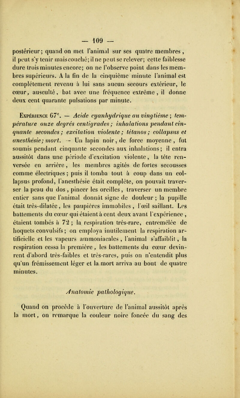 postérieur; quand on met l'animal sur ses quatre membres, il peut s'y tenir mais couché; il ne peut se relever; cette faiblesse dure trois minutes encore; on ne l'observe point dans les mem- bres supérieurs. A la fin de la cinquième minute l'animal est complètement revenu à lui sans aucun secours extérieur, le cœur, ausculté, bat avec une fréquence extrême, il donne deux cent quarante pulsations par minute. Expérience 67e. — Acide cyanhydrique au vingtième ; tem- pérature onze degrés centigrades ; inhalations pendant cin- quante secondes; excitation violente; tétanos; collapsus et anesthèsie; mort. — Un lapin noir, de force moyenne, fut soumis pendant cinquante secondes aux inhalations; il entra aussitôt dans une période d'excitation violente, la tête ren- versée en arrière, les membres agités de fortes secousses comme électriques ; puis il tomba tout à coup dans un col- lapsus profond, l'anesthésie était complète, on pouvait traver- ser la peau du dos , pincer les oreilles, traverser un membre entier sans que l'animal donnât signe de douleur ; la pupille était très-dilatée, les paupières immobiles, Tceil saillant. Les battements du cœur qui étaient à cent deux avant l'expérience , étaient tombés à 72 ; la respiration très-rare, entremêlée de hoquets convulsifs; on employa inutilement la respiration ar- tificielle et les vapeurs ammoniacales , l'animal s'affaiblit, la respiration cessa la première, les battements du cœur devin- rent d'abord très-faibles et très-rares, puis on n'entendit plus qu'un frémissement léger et la mort arriva au bout de quatre minutes. Anatomie pathologique. Quand on procède à l'ouverture de l'animal aussitôt après la mort, on remarque la couleur noire foncée du sang des