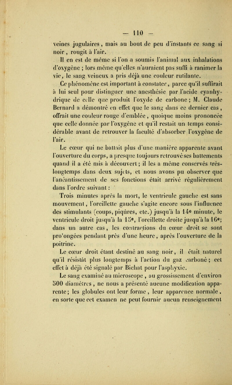 veines jugulaires, mais au bout de peu d'instants ce sang si noir , rougit à l'air. 11 en est de même si l'on-a soumis l'animal aux inhalations d'oxygène ; lors même qu'elles n'auraient pas suffi à ranimer la vie, le sang veineux a pris déjà une couleur rutilante. Ce phénomène est important à constater, parce qu'il suffirait à lui seul pour distinguer une anesthésie par l'acide cyanhy- drique de celle que produit l'oxyde de carbone ; M. Claude Bernard a démontré en effet que le sang dans ce dernier cas, offrait une couleur rouge d'emblée, quoique moins prononcée que celle donnée par l'oxygène et qu'il restait un temps consi- dérable avant de retrouver la faculté d'absorber l'oxygène de l'air. Le cœur qui ne battait plus d'une manière apparente avant l'ouverture du corps, a presque toujours retrouvé ses battements quand il a été mis à découvert ; il les a même conservés très- longtemps dans deux sujets, et nous avons pu observer que l'anéantissement de ses fonctions était arrivé régulièrement dans l'ordre suivant : Trois minutes après la mort, le ventricule gauche est sans mouvement, l'oreillette gauche s'agite encore sous l'influence des stimulants (coups, piqûres, etc.) jusqu'à la 14« minute, le ventricule droit jusqu'à la 15e, l'oreillette droite jusqu'à la 16e; dans un autre cas, les contrariions du cœur droit se sont pro'ongées pendant près d'une heure, après l'ouverture de la poitrine. Le cœur droit étant destiné au sang noir, il était naturel qu'il résistât plus longtemps à l'action du gaz carboné ; cet effet à déjà été signalé par Bichat pour l'asphyxie. Le sang examiné au microscope , au grossissement d'environ 500 diamètres , ne nous a présenté aucune modification appa- rente; les globules ont leur forme, leur apparence normale, en sorte que cet examen ne peut fournir aucun renseignement