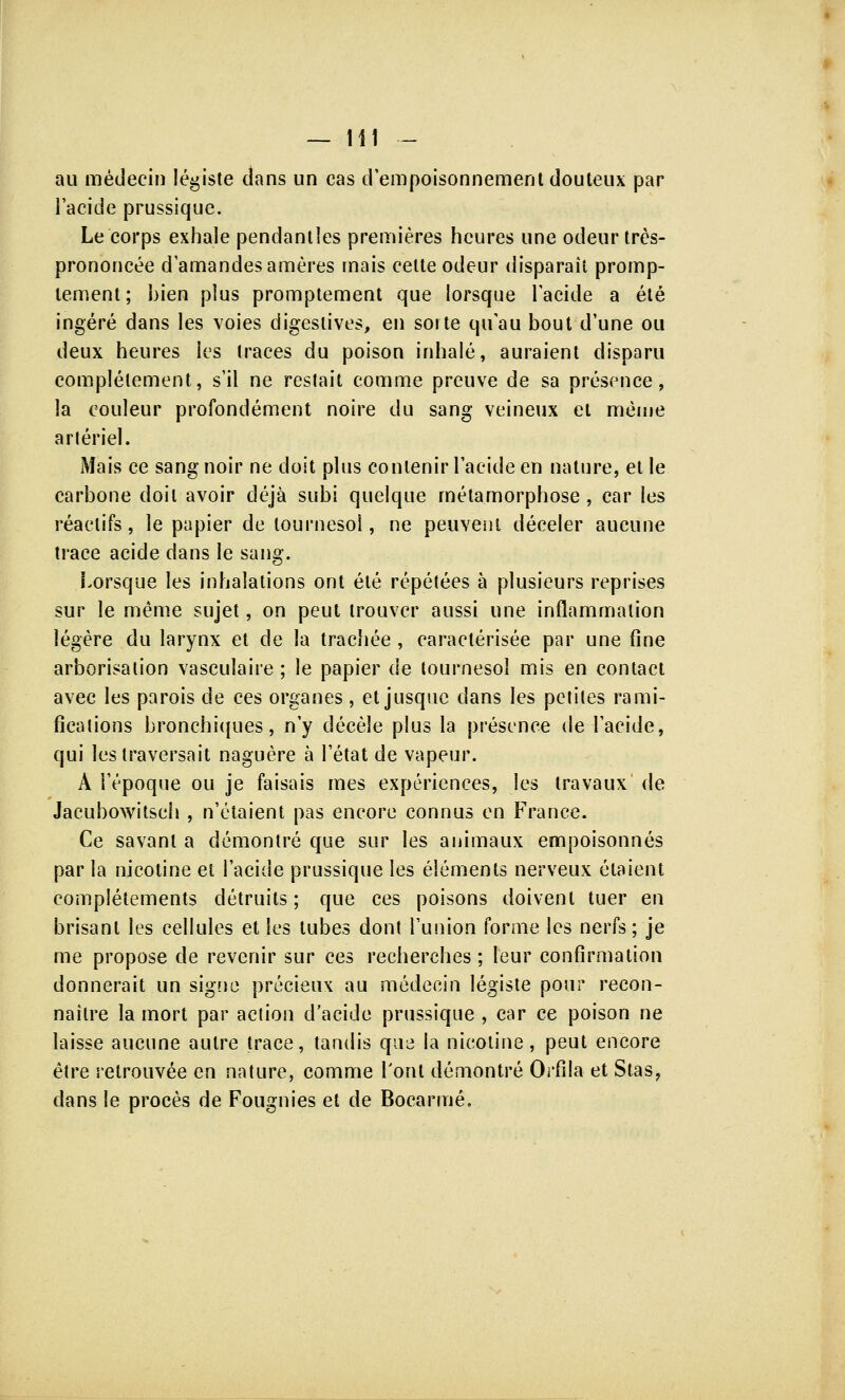 au médecin légiste dans un cas d'empoisonnement douteux par l'acide prussique. Le corps exhale pendantles premières heures une odeur très- prononcée d'amandes amères mais cette odeur disparaît promp- lement; bien plus promptement que lorsque l'acide a été ingéré dans les voies digeslives, en sorte qu'au bout d'une ou deux heures les traces du poison inhalé, auraient disparu complètement, s'il ne restait comme preuve de sa présence, la couleur profondément noire du sang veineux et même artériel. Mais ce sang noir ne doit plus contenir l'acide en nature, et le carbone doit avoir déjà subi quelque métamorphose , car les réactifs, le papier de tournesol, ne peuvent déceler aucune trace acide dans le sang. Lorsque les inhalations ont été répétées à plusieurs reprises sur le même sujet, on peut trouver aussi une inflammation légère du larynx et de la trachée , caractérisée par une fine arborisation vasculaire ; le papier de tournesol mis en contact avec les parois de ces organes, et jusque clans les petites rami- fications bronchiques, n'y décèle plus la présence de l'acide, qui les traversait naguère à l'état de vapeur. A l'époque ou je faisais mes expériences, les travaux' de Jacubowitsch , n'étaient pas encore connus en France. Ce savant a démontré que sur les animaux empoisonnés par la nicotine et l'acide prussique les éléments nerveux étaient complétements détruits; que ces poisons doivent tuer en brisant les cellules et les tubes dont l'union forme les nerfs; je me propose de revenir sur ces recherches ; leur confirmation donnerait un signe précieux au médecin légiste pour recon- naître la mort par action d'acide prussique , car ce poison ne laisse aucune autre trace, tandis que la nicotine, peut encore être retrouvée en nature, comme l'ont démontré Orfila et Stas, dans le procès de Fougnies et de Bocarmé,