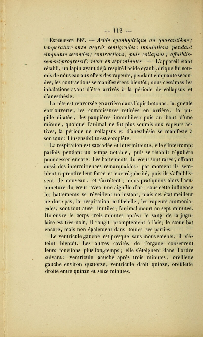 Expérience 68e. — Acide cyanhydrique au quarantième ; température onze degrés centigrades ; inhalations pendant cinquante secondes ; contractions, puis collapsus ; affaiblis- sement progressif'; mort en sept minutes — L'appareil étant rétabli, un lapin ayant déjà respiré l'acide cyanhydriquc fut sou- mis de nouveau aux effets des vapeurs, pendant cinquante secon- des, les contractions se manifestèrent bientôt; nous cessâmes les inhalations avant d'être arrivés à la période de collapsus et d'anesthésie. La tête est renversée en arrière clans l'opisthotonos, la gueule entr'ouverte, les commissures retirées en arrière, la pu- pille dilatée, les paupières immobiles ; puis au bout d'une minute , quoique l'animal ne fut plus soumis aux vapeurs ac- tives, la période de collapsus et d'anesthésie se manifeste à son tour ; l'insensibilité est complète. La respiration est saccadée et intermittente, elle s'interrompt parfois pendant un temps notable, puis se rétablit régulière pour cesser encore. Les battements du cœur sont rares, offrant aussi des intermittences remarquables ; par moment ils sem- blent reprendre leur force et leur régularité, puis ils s'affaiblis- sent de nouveau , et s'arrêtent ; nous pratiquons alors l'acu- puncture du cœur avec une aiguille d'or ; sous cette influence les battements se réveillent un instant, mais cet état meilleur ne dure pas, la respiration artificielle , les vapeurs ammonia- cales, sont tout aussi inutiles ; l'animal meurt en sept minutes. On ouvre le corps trois minutes après; le sang de la jugu- laire est très-noir, il rougit promptement à l'air; le cœur bat encore, mais non également clans toutes ses parties. Le ventricule gauche est presque sans mouvements, il s'é- teint bientôt. Les autres cavités de l'organe conservent leurs fonctions plus longtemps ; elle s'éteignent dans l'ordre suivant : ventricule gauche après trois minutes, oreillette gauche environ quatorze, ventricule droit quinze, oreillette droite entre quinze et seize minutes.