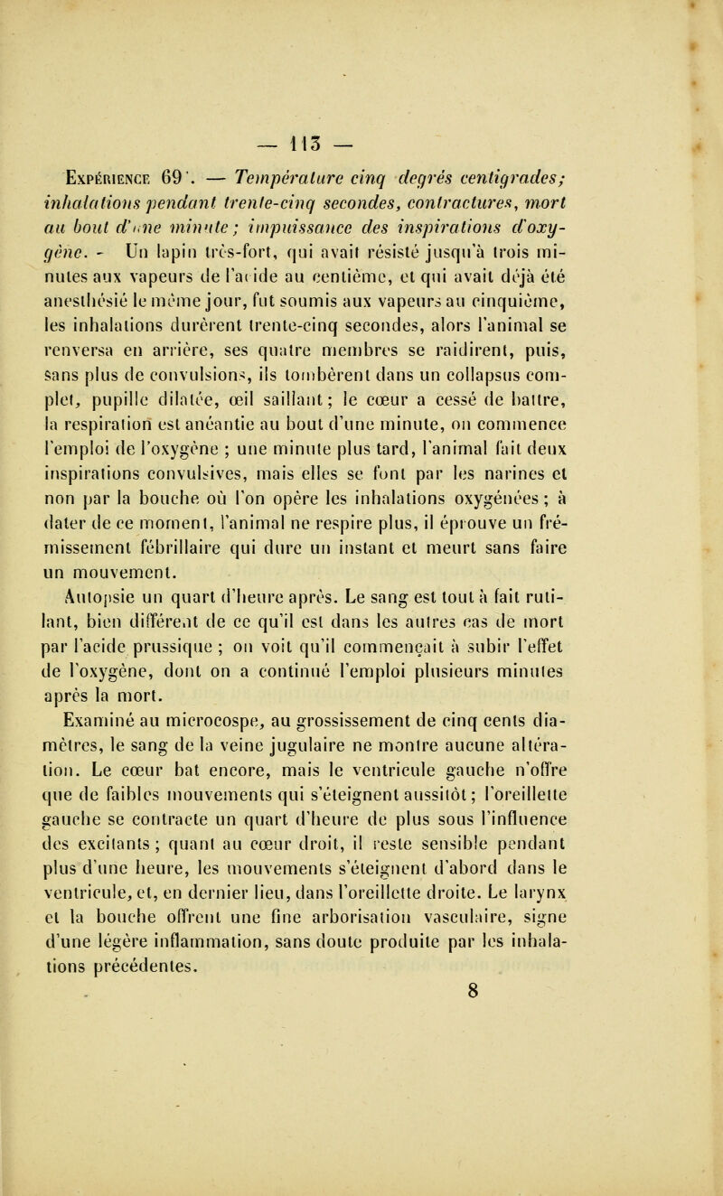 Expérience 69. — Température cinq degrés centigrades; inhalations pendant trente-cinq secondes, contractures, mort au bout d'une minute ; impuissance des inspirations d'oxy- gène. - Un lapin très-fort, qui avait résisté jusqu'à trois mi- nutes aux vapeurs de l'aride au centième, et qui avait déjà été aneslhésié le même jour, fut soumis aux vapeurs au cinquième, les inhalations durèrent trente-cinq secondes, alors l'animal se renversa en arrière, ses quatre membres se raidirent, puis, sans plus de convulsions, ils tombèrent dans un collapsus com- plet, pupille dilatée, œil saillant; le cœur a cessé de battre, la respiration est anéantie au bout d'une minute, on commence l'emploi de l'oxygène ; une minute plus tard, l'animal fait deux inspirations convul^ives, mais elles se font par les narines et non par la bouche où l'on opère les inhalations oxygénées ; à dater de ce moment, l'animal ne respire plus, il éprouve un fré- missement fébrillaire qui dure un instant et meurt sans faire un mouvement. Autopsie un quart d'heure après. Le sang est tout à fait ruti- lant, bien différent de ce qu'il est dans les autres cas de mort par l'acide prussique ; on voit qu'il commençait à subir l'effet de l'oxygène, dont on a continué l'emploi plusieurs minutes après la mort. Examiné au microcospe, au grossissement de cinq cents dia- mètres, le sang de la veine jugulaire ne montre aucune altéra- lion. Le cœur bat encore, mais le ventricule gauche n'offre que de faibles mouvements qui s'éteignent aussitôt; l'oreillette gauche se contracte un quart d'heure de plus sous l'influence des excitants ; quant au cœur droit, il reste sensible pendant plus d'une heure, les mouvements s'éteignent d'abord dans le ventricule, et, en dernier lieu, dans l'oreillette droite. Le larynx et la bouche offrent une fine arborisation vasculaire, signe d'une légère inflammation, sans doute produite par les inhala- tions précédentes. 8