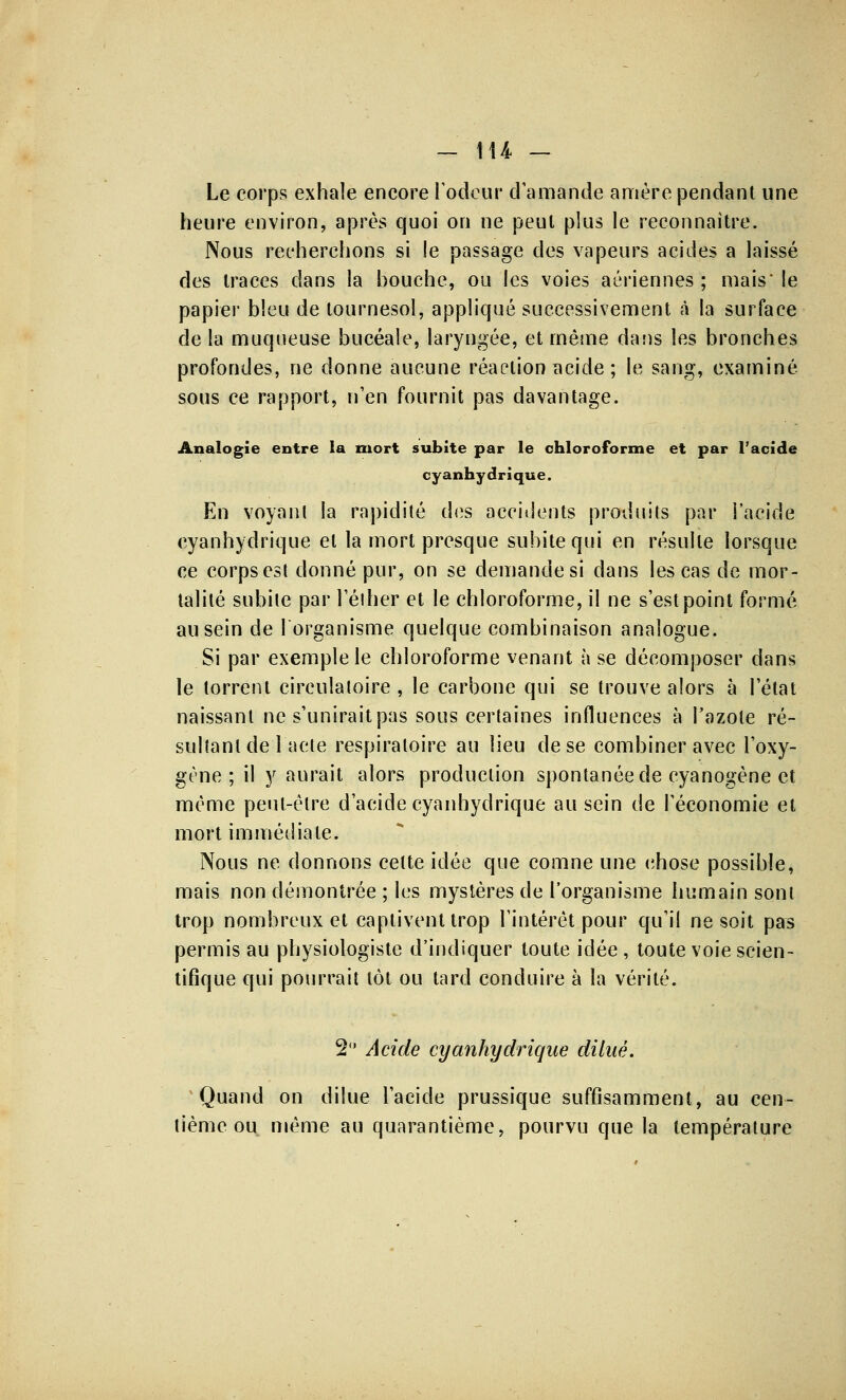 - 1U - Le corps exhale encore l'odeur d'amande amère pendant une heure environ, après quoi on ne peut plus le reconnaître. Nous recherchons si le passage des vapeurs acides a laissé des traces dans la bouche, ou les voies aériennes ; mais'le papier bleu de tournesol, appliqué successivement à la surface de la muqueuse bucéale, laryngée, et même dans les bronches profondes, ne donne aucune réaction acide ; le sang, examiné sous ce rapport, n'en fournit pas davantage. Analogie entre la mort subite par le chloroforme et par l'acide cyanhydrique. En voyant la rapidité des accidents produits par l'acide cyanhydrique et la mort presque subite qui en résulte lorsque ce corps est donné pur, on se demande si dans les cas de mor- talité subite par l'éiher et le chloroforme, il ne s'est point formé au sein de 1 organisme quelque combinaison analogue. Si par exemple le chloroforme venant à se décomposer dans le torrent circulatoire , le carbone qui se trouve alors à l'état naissant ne s'unirait pas sous certaines influences à l'azote ré- sultant de 1 acte respiratoire au lieu de se combiner avec l'oxy- gène; il y aurait alors production spontanée de cyanogène et même peut-être d'acide cyanhydrique au sein de l'économie et mort immédiate. Nous ne donnons celte idée que comne une chose possible, mais non démontrée ; les mystères de l'organisme humain sont trop nombreux et captivent trop l'intérêt pour qu'il ne soit pas permis au physiologiste d'indiquer toute idée , toute voie scien- tifique qui pourrait tôt ou tard conduire à la vérité. 2 Acide cyanhydrique dilué. Quand on dilue l'acide prussique suffisamment, au cen- tième ou même au quarantième, pourvu que la température
