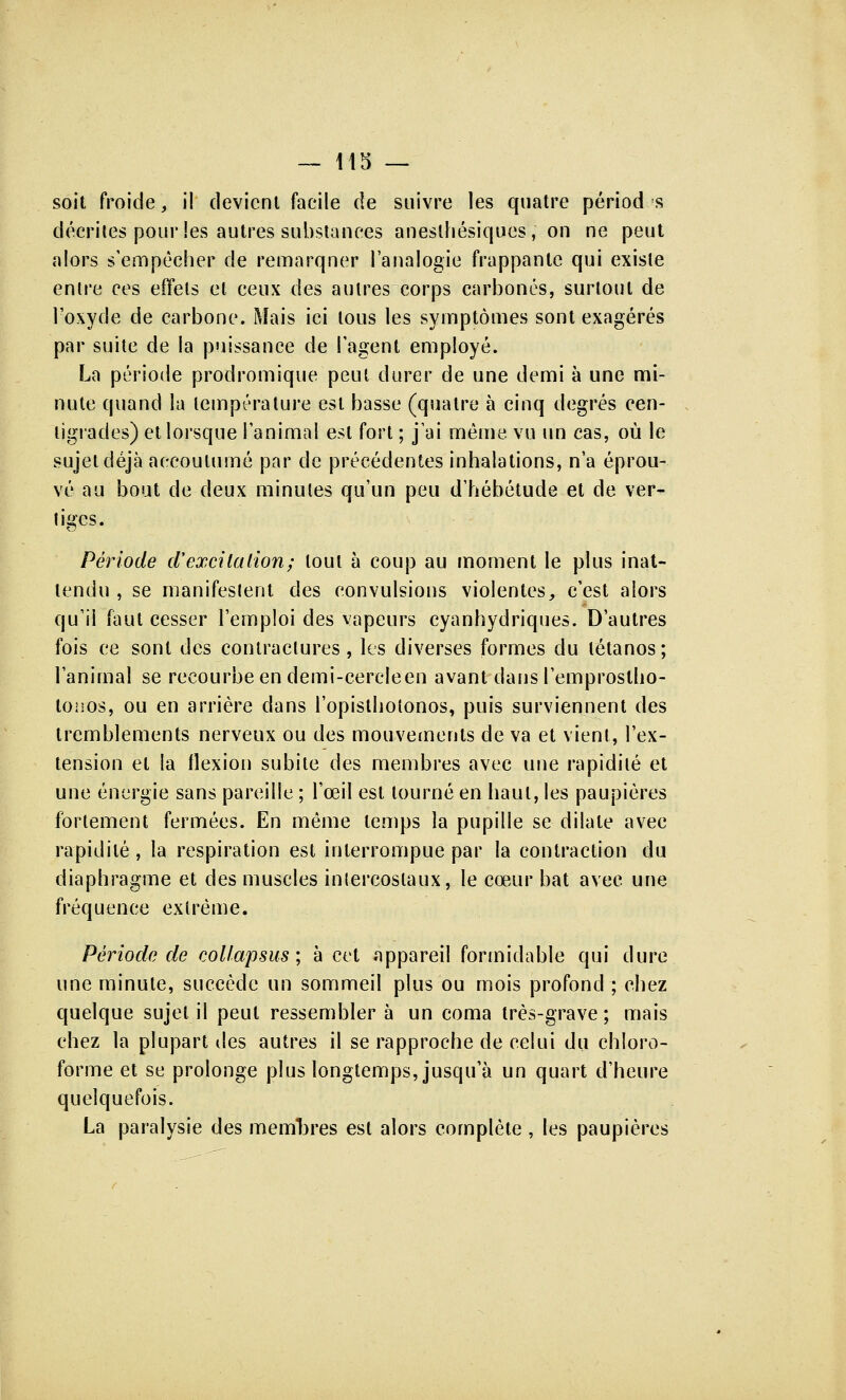 soit froide, il devient facile de suivre les quatre périod s décrites pour les autres substances anesthésiques, on ne peut alors s'empêcher de remarquer l'analogie frappante qui existe entre ces effets et ceux des autres corps carbonés, surtout de l'oxyde de carbone. Mais ici tous les symptômes sont exagérés par suite de la puissance de l'agent employé. La période prodromique peut durer de une demi à une mi- nute quand la température est basse (quatre à cinq degrés cen- tigrades) et lorsque l'animal est fort ; j'ai même, vu un cas, où le sujet déjà accoutumé par de précédentes inhalations, n'a éprou- vé au bout de deux minutes qu'un peu d'hébétude et de ver- tiges. Période d'excitation; tout à coup au moment le plus inat- tendu , se manifestent des convulsions violentes, c'est alors qu'il faut cesser l'emploi des vapeurs cyanhydriques. D'autres fois ce sont des contractures, les diverses formes du tétanos; l'animal se recourbe en demi-cercle en avant dans l'emprostho- tonos, ou en arrière dans l'opisthotonos, puis surviennent des tremblements nerveux ou des mouvements de va et vient, l'ex- tension et la flexion subite des membres avec une rapidité et une énergie sans pareille ; l'œil est tourné en haut, les paupières fortement fermées. En même temps la pupille se dilate avec rapidité , la respiration est interrompue par la contraction du diaphragme et des muscles intercostaux, le cœur bat avec une fréquence extrême. Période de colfapsus ; à cet appareil formidable qui dure une minute, succède un sommeil plus ou mois profond ; chez quelque sujet il peut ressembler à un coma très-grave ; mais chez la plupart îles autres il se rapproche de celui du chloro- forme et se prolonge plus longtemps, jusqu'à un quart d'heure quelquefois. La paralysie des membres est alors complète , les paupières
