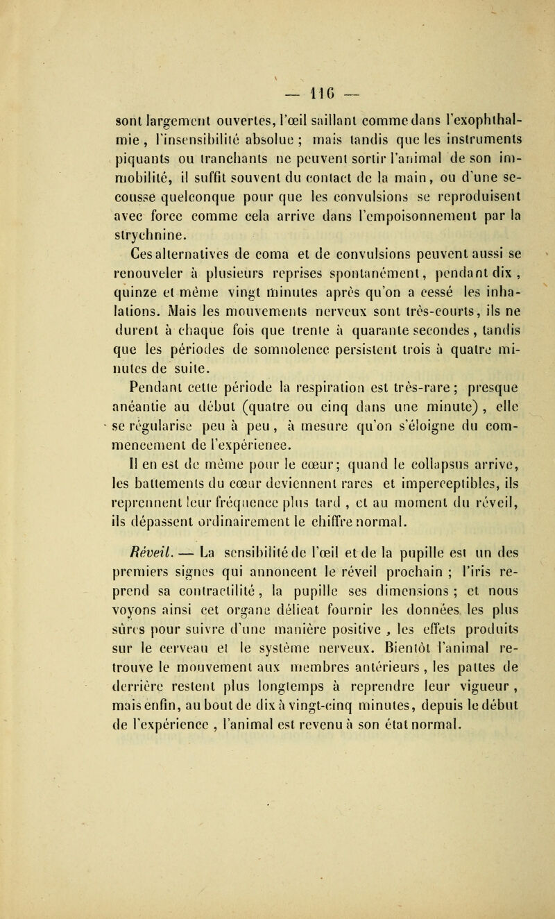 sont largement ouvertes, l'œil saillant comme clans l'exophthal- mie , l'insensibilité absolue ; mais tandis que les instruments piquants ou tranchants ne peuvent sortir l'animal de son im- mobilité, il suffit souvent du contact de la main, ou d'une se- cousse quelconque pour que les convulsions se reproduisent avec force comme cela arrive dans l'empoisonnement par la strychnine. Ces alternatives de coma et de convulsions peuvent aussi se renouveler à plusieurs reprises spontanément, pendant dix, quinze et même vingt minutes après qu'on a cessé les inha- lations. Mais les mouvements nerveux sont très-courts, ils ne durent à chaque fois que trente à quarante secondes, tandis que les périodes de somnolence persistent trois à quatre mi- nutes de suite. Pendant cetle période la respiration est très-rare ; presque anéantie au début (quatre ou cinq dans une minute) , elle ■ se régularise peu à peu , à mesure qu'on s'éloigne du com- mencement de l'expérience. Il en est de même pour le cœur; quand le collapsus arrive, les battements du cœur deviennent rares et imperceptibles, ils reprennent leur fréquence plus tard , et au moment du réveil, ils dépassent ordinairement le chiffre normal. Réveil. — La sensibilité de l'œil et de la pupille est un des premiers signes qui annoncent le réveil prochain ; l'iris re- prend sa contraelilité, la pupille ses dimensions; et nous voyons ainsi cet organe délicat fournir les données les plus sûres pour suivre d'une manière positive , les effets produits sur le cerveau et le système nerveux. Bientôt l'animal re- trouve le mouvement aux membres antérieurs, les pattes de derrière restent plus longtemps à reprendre leur vigueur , mais enfin, au bout de dix à vingt-cinq minutes, depuis le début de l'expérience , l'animal est revenu à son étal normal.