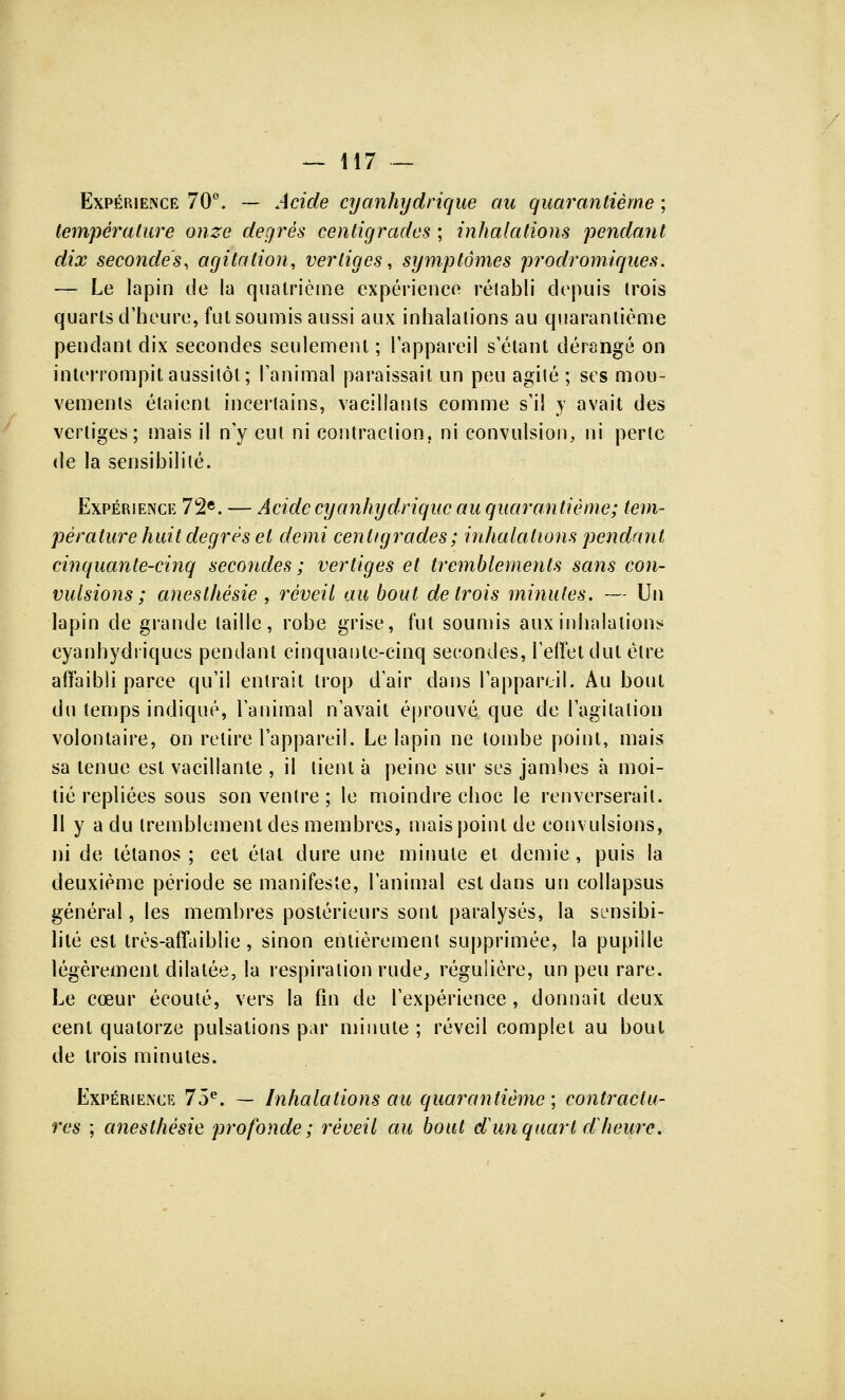 Expérience 70°. — Acide cyanhydrique au quarantième ; température onze degrés centigrades ; inhalations pendant dix secondes, agitation, vertiges, symptômes prodromiques. — Le lapin de la quatrième expérience rétabli depuis Irois quarts d'heure, fut soumis aussi aux inhalations au quarantième pendant dix secondes seulement ; l'appareil s étant dérangé on interrompit aussitôt; l'animal paraissait un peu agité ; ses mou- vements étaient incertains, vacillants comme s'il y avait des vertiges; mais il n'y eut ni contraction, ni convulsion, ni perle de la sensibilité. Expérience 72e. — Acide cyanhydrique au quarantième; tem- pérature huit degrés et demi centigrades; inhalations pendant cinquante-cinq secondes ; vertiges et tremblements sans con- vulsions ; aneslhésie , réveil au bout de trois minutes. — Un lapin de grande taille, robe grise, fut soumis aux inhalations eyanhydriques pendant cinquante-cinq secondes, l'effet dut être affaibli parce qu'il entrait trop d'air dans l'appareil. Au bout du temps indiqué, l'animal n'avait éprouvé que de l'agitation volontaire, on relire l'appareil. Le lapin ne tombe point, mais sa tenue est vacillante , il tient à peine sur ses jambes à moi- tié repliées sous son ventre; le moindre choc le renverserait. 11 y a du tremblement des membres, mais point de convulsions, ni de tétanos ; cet élal dure une minute et demie, puis la deuxième période se manifeste, l'animal est dans un collapsus général, les membres postérieurs sont paralysés, la sensibi- lité est très-affaiblie, sinon entièrement supprimée, la pupille légèrement dilatée, la respiration rude, régulière, un peu rare. Le cœur écouté, vers la fin de l'expérience, donnait deux cent quatorze pulsations par minute; réveil complet au bout de trois minules. Expérience 75e. — Inhalations au quarantième ; contractu- res ; anesthésie profonde; réoeil au bout d un quart d heure.