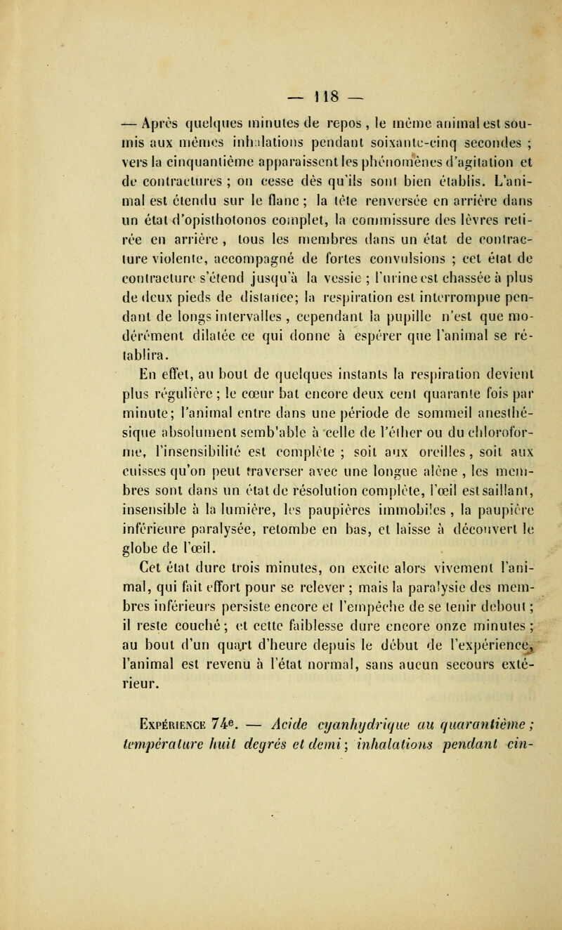 — Après quelques minutes de repos, le même animal est sou- mis aux mêmes inhalations pendant soixante-cinq secondes ; vers la cinquantième apparaissent les phénomènes d'agitation et de contractures ; on cesse dès qu'ils sont bien établis. L'ani- mal est étendu sur le flanc ; la tète renversée en arrière dans un étal d'opisthotonos complet, la commissure des lèvres reti- rée en arrière , tous les membres dans un état de contrac- ture violente, accompagné de fortes convulsions ; cet état de contracture s'étend jusqu'à la vessie ; l'urine est chassée à plus de deux pieds de distance; la respiration est interrompue pen- dant de longs intervalles , cependant la pupille n'est que mo- dérément dilatée ce qui donne à espérer que l'animal se ré- tablira. En effet, au bout de quelques instants la respiration devient plus régulière ; le cœur bat encore deux cent quarante fois par minute; l'animal entre dans une période de sommeil anesthé- sique absolument semb'able à celle de l'élher ou du chlorofor- me, l'insensibilité est complète ; soit aux oreilles , soit aux cuisses qu'on peut traverser avec une longue alêne , les mem- bres sont dans un état de résolution complète, l'œil est saillant, insensible à la lumière, les paupières immobiles , la paupière inférieure paralysée, retombe en bas, et laisse à découvert le globe de l'œil. Cet état dure trois minutes, on excite alors vivement l'ani- mal, qui fait effort pour se relever ; mais la paralysie des mem- bres inférieurs persiste encore et l'empêche de se tenir debout ; il reste couché; et cette faiblesse dure encore onze minutes; au bout d'un qua,rt d'heure depuis le début de l'expérience, l'animal est revenu à l'état normal, sans aucun secours exté- rieur. Expérience 74e. — Acide cyanhydrique au quarantième ; température huit degrés et demi ; inhalations pendant cm-
