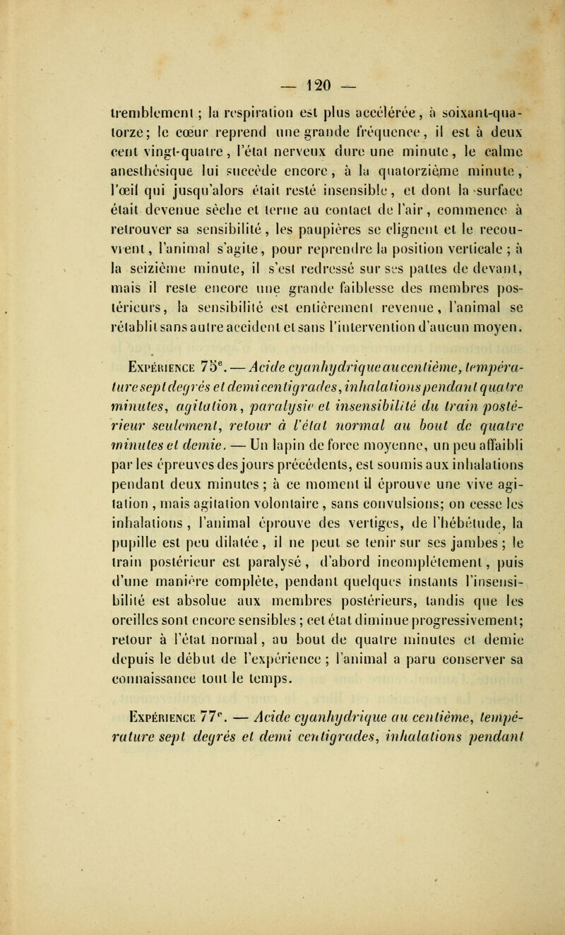tremblement ; la respiration est plus accélérée, à soixant-qua- torze; le cœur reprend une grande fréquence, il est à deux cent vingt-quatre, l'état nerveux dure une minute, le calme aneslhésique lui succède encore, à la quatorzième minute, l'œil qui jusqu'alors était resté insensible, et dont la surface était devenue sèche et terne au contact de l'air, commence à retrouver sa sensibilité, les paupières se clignent et le recou- vrent, l'animal s'agite, pour reprendre la position verticale; à la seizième minute, il s'est redressé sur ses pattes de devant, mais il reste encore une grande faiblesse des membres pos- térieurs, la sensibilité est entièrement revenue, l'animal se rétablit sans autre accident et sans l'intervention d'aucun moyen. Exp-ékience 75e. — Acide cyanhydrique au centième, tempéra- ture sepldegrés et demi centigrade s, inhalations pendant quatre minutes, agitation, paralysie et insensibilité du train posté- rieur seulement, retour à l'étal normal au bout de quatre minutes et demie. — Un lapin de force moyenne, un peu affaibli par les épreuves des jours précédents, est soumis aux inhalations pendant deux minutes ; à ce moment il éprouve une vive agi- tation , mais agitation volontaire , sans convulsions; on cesse les inhalations, l'animal éprouve des vertiges, de l'hébétude, la pupille est peu dilatée, il ne peut se tenir sur ses jambes ; le train postérieur est paralysé, d'abord incomplètement, puis d'une manière complète, pendant quelques instants l'insensi- bilité est absolue aux membres postérieurs, tandis que les oreilles sont encore sensibles ; cet état diminue progressivement; retour à l'étal normal, au bout de quatre minutes et demie depuis le début de l'expérience ; l'animal a paru conserver sa connaissance tout le temps. Expérience 77°. — Acide cyanhydrique au centième, tempé- rature sept degrés et demi centigrades, inhalations pendant