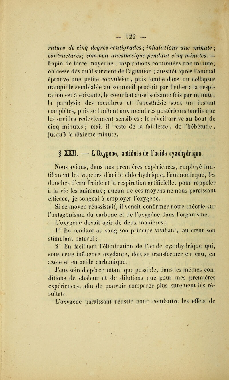 rature de cinq degrés centigrades ; inhalations une minute ; contractures; sommeil aneslhésique pendant cinq minutes.— Lapin de force moyenne , inspirations continuées une minute; on cesse dès qu'il survient de l'agitation ; aussitôt après l'animal éprouve une petite convulsion, puis tombe dans un collapsus tranquille semblable au sommeil produit par l'éther; la respi- ralion est à soixante, le cœur bat aussi soixante fois par minute, la paralysie des membres et l'anesthésie sont un inslant complètes, puis se limitent aux membres postérieurs tandis que les oreilles redeviennent sensibles; le réveil arrive au bout de cinq minutes ; mais il reste de la faiblesse , de l'hébétude , jusqu'à la dixième minute. § XX1L — L'Oxygène, antidote de l'acide cyashydrique. Nous avions, dans nos premières expériences, employé inu- tilement les vapeurs d'acide cblorhydrique, l'ammoniaque, les douches d'eau froide et la respiration arlificieile, pour rappeler à la vie les animaux ; aucun de ces moyens ne nous paraissant efficace, je songeai à employer l'oxygène. Si ce moyen réussissait', il venait confirmer notre théorie sur l'antagonisme du carbone et de l'oxygène dans l'organisme. L'oxygène devait agir de deux manières : 1° En rendant au sang son principe vivifiant, au cœur son stimulant naturel ; 2 En facilitant l'élimination de l'acide cyanhydrique qui, sous cette influence oxydante, doit se transformer en eau, en azote et en acide carbonique. J'eus soin d'opérer autant que possible, dans les mêmes con- ditions de chaleur et de dilutions que pour mes premières expériences, afin de pouvoir comparer plus sûrement les ré- sultats. L'oxygène paraissant réussir pour combattre les effets de