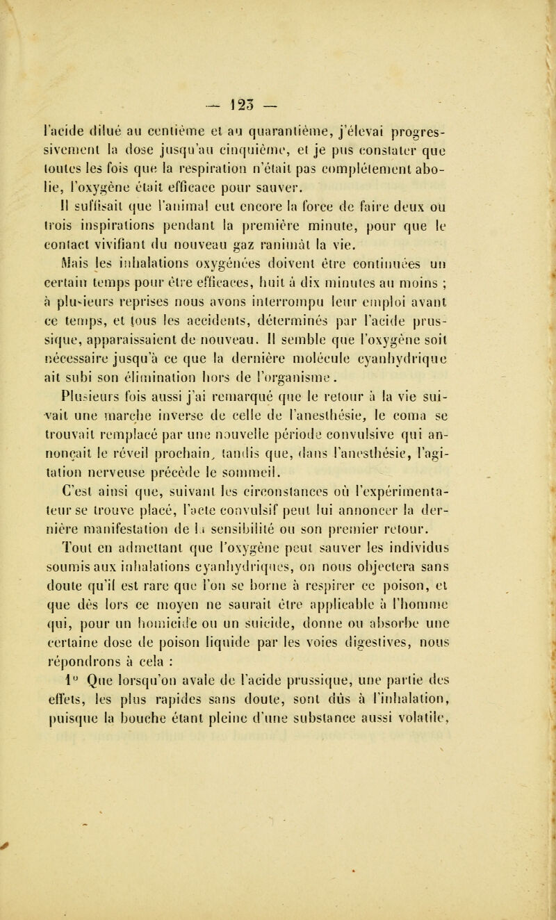 l'acide dilué au centième et au quarantième, j'élevai progres- sivement la dose jusqu'au cinquième, et je pus constater que toutes les fois que la respiration n'était pas complètement abo- lie, l'oxygène était efficace pour sauver. 11 suï'iisait que l'animal eut encore la force de faire deux ou trois inspirations pendant la première minute, pour que le contact vivifiant du nouveau gaz ranimât la vie. Mais les inhalations oxygénées doivent être continuées un certain temps pour être efficaces, huit à dix minutes au moins ; à plusieurs reprises nous avons interrompu leur emploi avant ce temps, et tous les accidents, déterminés par l'acide prus- sique, apparaissaient de nouveau. Il semble que l'oxygène soit nécessaire jusqu'à ce que la dernière molécule cyanhydrique ait subi son élimination hors de l'organisme. Plusieurs fois aussi j'ai remarqué que le retour à la vie sui- vait une marche inverse de celle de l'anesthésie, le coma se trouvait remplacé par une nouvelle période convulsive qui an- nonçait le réveil prochain, tandis que, dans l'anesthésie, l'agi- tation nerveuse précède le sommeii. C'est ainsi que, suivant les circonstances où l'expérimenta- teur se trouve placé, l'acte convulsif peut lui annoncer la der- nière manifestation de lu sensibilité ou son premier retour. Tout en admettant que l'oxygène peut sauver les individus soumis aux inhalations cyanhydriques, on nous objectera sans doute qu'il est rare que l'on se borne à respirer ce poison, el que dès lors ce moyen ne saurait être applicable à l'homme qui, pour un homicide ou un suicide, donne ou absorbe une certaine dose de poison liquide par les voies digestives, nous répondrons à cela : 1° Que lorsqu'on avale de l'acide prussique, une partie des effets, les plus rapides sans doute, sont dûs à l'inhalation, puisque la bouche étant pleine d'une substance aussi volatile,