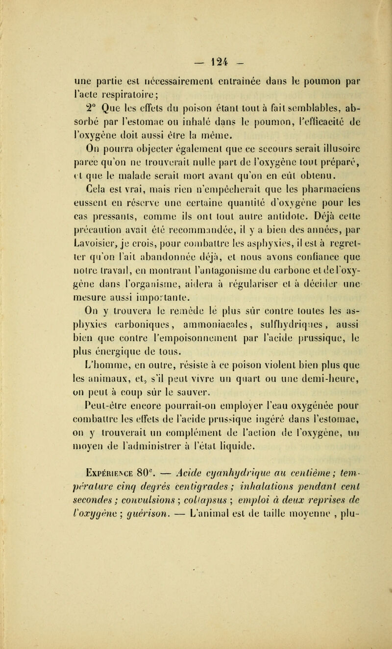 une partie est Nécessairement entraînée dans le poumon par l'acte respiratoire; 2° Que les effets du poison étant tout à fait semblables, ab- sorbé par l'estomac ou inhalé dans le poumon, l'efficacité de l'oxygène doit aussi élre la même. On pourra objecter également cpie ce secours serait illusoire parce qu'on ne trouverait nulle part de l'oxygène tout préparé, et que le malade serait mort avant qu'on en eût obtenu. Cela est vrai, mais rien n'empêcherait que les pharmaciens eussent en réserve une certaine quaniilé d'oxygène pour les cas pressants, comme ils ont tout autre antidote. Déjà celte précaution avait été recommandée, il y a bien des années, par Lavoisier, je crois, pour combattre les asphyxies, il est à regret- ter qu'on l'ait abandonnée déjà, et nous avons confiance que notre travail, en montrant l'antagonisme du carbone etdel'oxy- gène dans l'organisme, aidera à régulariser et à décider une mesure aussi importante. On y trouvera le remède le plus sûr contre toutes les as- phyxies carboniques, ammoniacales, sulfhydriqucs, aussi bien que contre l'empoisonnement par l'acide prussique, le plus énergique de tous. L'homme, en outre, résiste à ce poison violent bien plus que les animaux, et., s'il peut vivre un quart ou une demi-heure, on peut à coup sur le sauver, Peut-être encore pourrait-on employer l'eau oxygénée pour combattre les effets de l'acide prussique ingéré dans l'estomac, on y trouverait un complément de l'action de l'oxygène, un moyen de l'administrer à l'état liquide. Expérience 80e. — Acide cyanhydrique au centième; tem- pérature cinq degrés centigrades ; inhalations pendant cent secondes ; convulsions ; coliapsus ; emploi à deux reprises de l'oxygène ; guérison. — L'animal est de taille moyenne , plu-