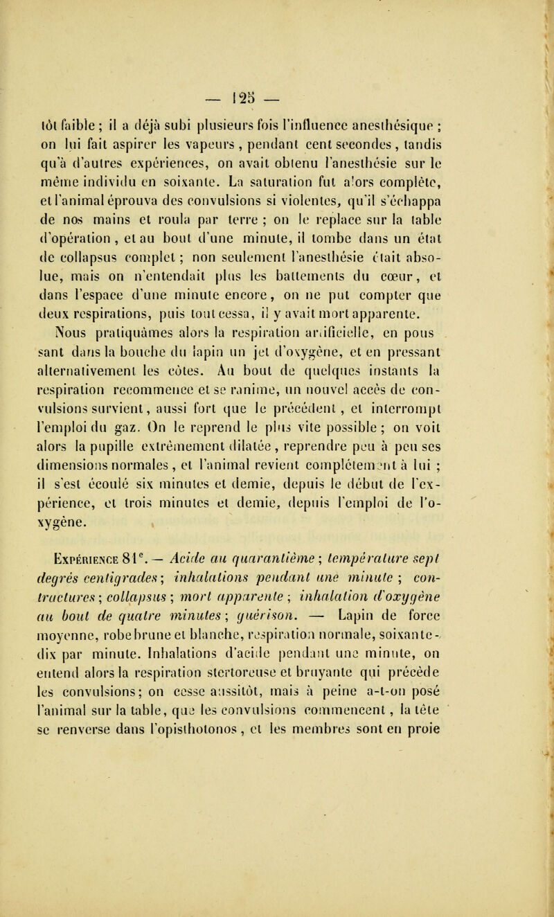 tôt faible ; il a déjà subi plusieurs fois l'influence anesihésique ; on lui fait aspirer les vapeurs , pendant cent secondes , tandis qu'à d'autres expériences, on avait obtenu l'anesthésie sur le même individu en soixante. La saturation fut alors complète, et l'animal éprouva des convulsions si violentes, qu'il s'échappa de nos mains et roula par terre ; on le replace sur la table d'opération, et au bout, d'une minute, il tombe dans un état de collapsus complet ; non seulement l'anesthésie clait abso- lue, mais on n'entendait plus les battements du cœur, et dans l'espace d'une minute encore, on ne put compter que deux respirations, puis tout cessa, il y avait mort apparente. Nous pratiquâmes alors la respiration artificielle, en pous sant dans la bouche du lapin un jet d'oxygène, et en pressant alternativement les côtes. Au bout de quelques instants la respiration recommence et se ranime, un nouvel accès de con- vulsions survient, aussi fort que le précédent, et interrompt l'emploi du gaz. On le reprend le plus vite possible; on voit alors la pupille extrêmement dilatée , reprendre peu à peu ses dimensions normales, et l'animal revient complètement à lui ; il s'est écoulé six minutes et demie, depuis le début de l'ex- périence, et trois minutes et demie, depuis l'emploi de l'o- xygène. Expérience 81e. — Acide au quarantième ; température sept degrés centigrades; inhalations pendant une minute; con- tractures ; collapsus ; mort apparente ; inhalation iïoxygène au bout de quatre minutes ; guérison. — Lapin de force moyenne, robebruneel blanche, respiration normale, soixante- dix par minute. Inhalations d'acide pendant une minute, on entend alors la respiration stertoreuse et bruyante qui précède les convulsions; on cesse aussitôt, mais à peine a-t-on posé l'animal sur la table, que les convulsions commencent, la tête se renverse dans l'opisthotonos, cl les membres sont en proie