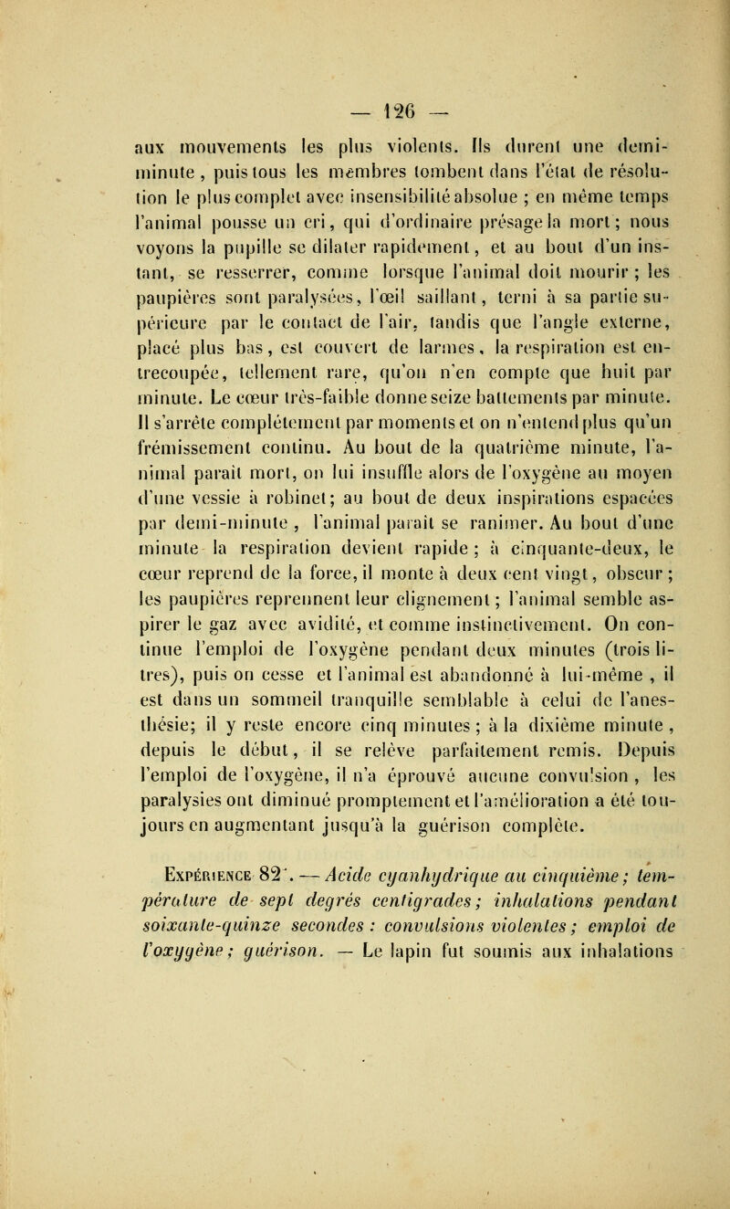 aux mouvements les plus violents. Ils durent une demi- minute, puis tous les membres tombent dans l'étal de résolu- tion le plus complet avec insensibilité absolue ; en même temps l'animal pousse un cri, qui d'ordinaire présage la mort; nous voyons la pupille se dilater rapidement, et au bout d'un ins- tant, se resserrer, comme lorsque l'animal doit mourir ; les paupières sont paralysées, l'œil saillant, terni à sa partie su- périeure par le coi»tact de l'air, tandis que l'angle externe, placé plus bas, est couvert de larmes, la respiration est en- trecoupée, tellement rare, qu'on n'en compte que huit par minute. Le cœur très-faible donne seize battements par minute. 11 s'arrête complètement par moments et on n'entend plus qu'un frémissement continu. Au bout de la quatrième minute, l'a- nimal parait mort, on lui insuffle alors de l'oxygène au moyen d'une vessie à robinet; au bout de deux inspirations espacées par demi-minute , l'animal paraît se ranimer. Au bout d'une minute la respiration devient rapide ; à cinquante-deux, le cœur reprend de la force, il monte à deux cent vingt, obscur; les paupières reprennent leur clignement; l'animal semble as- pirer le gaz avec avidité, et comme instinctivement. On con- tinue l'emploi de l'oxygène pendant deux minutes (trois li- tres), puis on cesse et l'animal est abandonné à lui-même , il est dans un sommeil tranquille semblable à celui de l'anes- tbésie; il y reste encore cinq minutes ; à la dixième minute , depuis le début, il se relève parfaitement remis. Depuis l'emploi de l'oxygène, il n'a éprouvé aucune convulsion , les paralysies ont diminué prompiementetl'améiioration a été tou- jours en augmentant jusqu'à la guérison complète. Expérience 82 :., — Acide cyanhydrique au cinquième ; tem- pérature de sept degrés centigrades ; inhalations pendant soixante-quinze secondes: convulsions violentes ; emploi de l'oxygène; guérison. — Le lapin fut soumis aux inhalations